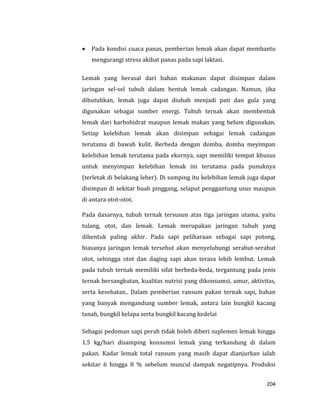 204
 Pada kondisi cuaca panas, pemberian lemak akan dapat membantu
mengurangi stress akibat panas pada sapi laktasi.
Lemak yang berasal dari bahan makanan dapat disimpan dalam
jaringan sel-sel tubuh dalam bentuk lemak cadangan. Namun, jika
dibutuhkan, lemak juga dapat diubah menjadi pati dan gula yang
digunakan sebagai sumber energi. Tubuh ternak akan membentuk
lemak dari karbohidrat maupun lemak makan yang belum digunakan.
Setiap kelebihan lemak akan disimpan sebagai lemak cadangan
terutama di bawah kulit. Berbeda dengan domba, domba meyimpan
kelebihan lemak terutama pada ekornya, sapi memiliki tempat khusus
untuk menyimpan kelebihan lemak ini terutama pada punuknya
(terletak di belakang leher). Di samping itu kelebihan lemak juga dapat
disimpan di sekitar buah pinggang, selaput penggantung usus maupun
di antara otot-otot.
Pada dasarnya, tubuh ternak tersusun atas tiga jaringan utama, yaitu
tulang, otot, dan lemak. Lemak merupakan jaringan tubuh yang
dibentuk paling akhir. Pada sapi peliharaan sebagai sapi potong,
biasanya jaringan lemak tersebut akan menyelubungi serabut-serabut
otot, sehingga otot dan daging sapi akan terasa lebih lembut. Lemak
pada tubuh ternak memiliki sifat berbeda-beda, tergantung pada jenis
ternak bersangkutan, kualitas nutrisi yang dikonsumsi, umur, aktivitas,
serta kesehatan.. Dalam pemberian ransum pakan ternak sapi, bahan
yang banyak mengandung sumber lemak, antara lain bungkil kacang
tanah, bungkil kelapa serta bungkil kacang kedelai
Sebagai pedoman sapi perah tidak boleh diberi suplemen lemak hingga
1.5 kg/hari disamping konsumsi lemak yang terkandung di dalam
pakan. Kadar lemak total ransum yang masih dapat dianjurkan ialah
sekitar 6 hingga 8 % sebelum muncul dampak negatipnya. Produksi
 