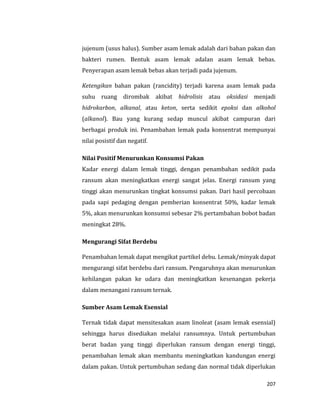 207
jujenum (usus halus). Sumber asam lemak adalah dari bahan pakan dan
bakteri rumen. Bentuk asam lemak adalan asam lemak bebas.
Penyerapan asam lemak bebas akan terjadi pada jujenum.
Ketengikan bahan pakan (rancidity) terjadi karena asam lemak pada
suhu ruang dirombak akibat hidrolisis atau oksidasi menjadi
hidrokarbon, alkanal, atau keton, serta sedikit epoksi dan alkohol
(alkanol). Bau yang kurang sedap muncul akibat campuran dari
berbagai produk ini. Penambahan lemak pada konsentrat mempunyai
nilai posistif dan negatif.
Nilai Positif Menurunkan Konsumsi Pakan
Kadar energi dalam lemak tinggi, dengan penambahan sedikit pada
ransum akan meningkatkan energi sangat jelas. Energi ransum yang
tinggi akan menurunkan tingkat konsumsi pakan. Dari hasil percobaan
pada sapi pedaging dengan pemberian konsentrat 50%, kadar lemak
5%, akan menurunkan konsumsi sebesar 2% pertambahan bobot badan
meningkat 28%.
Mengurangi Sifat Berdebu
Penambahan lemak dapat mengikat partikel debu. Lemak/minyak dapat
mengurangi sifat berdebu dari ransum. Pengaruhnya akan menurunkan
kehilangan pakan ke udara dan meningkatkan kesenangan pekerja
dalam menangani ransum ternak.
Sumber Asam Lemak Esensial
Ternak tidak dapat mensitesakan asam linoleat (asam lemak esensial)
sehingga harus disediakan melalui ransumnya. Untuk pertumbuhan
berat badan yang tinggi diperlukan ransum dengan energi tinggi,
penambahan lemak akan membantu meningkatkan kandungan energi
dalam pakan. Untuk pertumbuhan sedang dan normal tidak diperlukan
 