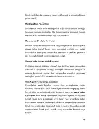208
lemak tambahan, karena energi cukup dari konsentrat biasa dan hijauan
pakan ternak.
Meningkatkan Palatabilas
Penambahan lemak akan meningkatkan daya cerna ransum, sehingga
konsumsi ransum meningkat. Jika ternak mampu konsumsi ransum
tersebut maka pertumbuhannya juga akan membaik.
Menurunkan Produksi Gas Metan
Didalam rumen ternak ruminansia yang mengkonsunsi hijauan pakan
ternak dalam jumlah besar, akan meningkat produksi gas metan.
Penambahan lemak pada ransum akan menurunkan produksi gas metan
dan meningkatkan efi siensi penggunaan energi.
Memperbaiki Rasio Asetat : Propionat
Pemberian minyak biji rami (linseed) atau linolenat akan menurunkan
rasio asetat : propionate sehingga meningkatkan efisiensi penggunaan
ransum. Pemberian minyak ikan menurunkan produksi propionate
sedangkan penambahan lemak hewani menurunkan asetat.
Nilai Negatif Menurunnya Konsumsi
Penambahan lemak kedalam ransum akan meningkatkan tingkat
konsumsi ransum. Pada batas tertentu penambahan energi yang terlalu
banyak akan menyebabkan tingkat konsumsi menurun. Menurunkan
Kecernaan Serat Kasar Pada ternak yang diberi hijauan pakan dalam
jumlah tinggi maka pencernaan serat kasar yang terkandung dalam
hijauan akan menurun. Sebaliknya karbohidrat yang mudah dicerna dan
lemak itu sendiri akan meningkat daya cernanya. Disarankan untuk
menambahkan lemak pada ternak yang pemberian konsentratnya
banyak.
 