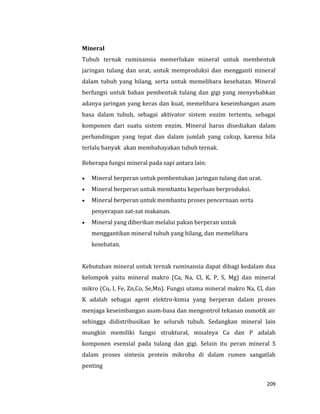 209
Mineral
Tubuh ternak ruminansia memerlukan mineral untuk membentuk
jaringan tulang dan urat, untuk memproduksi dan mengganti mineral
dalam tubuh yang hilang, serta untuk memelihara kesehatan. Mineral
berfungsi untuk bahan pembentuk tulang dan gigi yang menyebabkan
adanya jaringan yang keras dan kuat, memelihara keseimbangan asam
basa dalam tubuh, sebagai aktivator sistem enzim tertentu, sebagai
komponen dari suatu sistem enzim. Mineral harus disediakan dalam
perbandingan yang tepat dan dalam jumlah yang cukup, karena bila
terlalu banyak akan membahayakan tubuh ternak.
Beberapa fungsi mineral pada sapi antara lain:
 Mineral berperan untuk pembentukan jaringan tulang dan urat.
 Mineral berperan untuk membantu keperluan berproduksi.
 Mineral berperan untuk membantu proses pencernaan serta
penyerapan zat-zat makanan.
 Mineral yang diberikan melalui pakan berperan untuk
menggantikan mineral tubuh yang hilang, dan memelihara
kesehatan.
Kebutuhan mineral untuk ternak ruminansia dapat dibagi kedalam dua
kelompok yaitu mineral makro (Ca, Na, Cl, K, P, S, Mg) dan mineral
mikro (Cu, I, Fe, Zn,Co, Se,Mn). Fungsi utama mineral makro Na, Cl, dan
K adalah sebagai agent elektro-kimia yang berperan dalam proses
menjaga keseimbangan asam-basa dan mengontrol tekanan osmotik air
sehingga didistribusikan ke seluruh tubuh. Sedangkan mineral lain
mungkin memiliki fungsi struktural, misalnya Ca dan P adalah
komponen esensial pada tulang dan gigi. Selain itu peran mineral S
dalam proses sintesis protein mikroba di dalam rumen sangatlah
penting
 