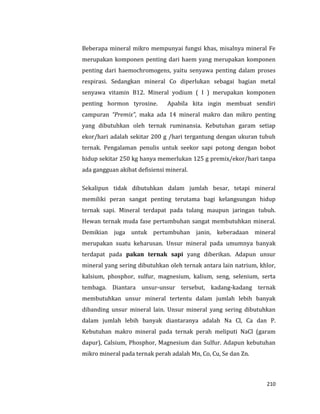 210
Beberapa mineral mikro mempunyai fungsi khas, misalnya mineral Fe
merupakan komponen penting dari haem yang merupakan komponen
penting dari haemochromogens, yaitu senyawa penting dalam proses
respirasi. Sedangkan mineral Co diperlukan sebagai bagian metal
senyawa vitamin B12. Mineral yodium ( I ) merupakan komponen
penting hormon tyroxine. Apabila kita ingin membuat sendiri
campuran “Premix”, maka ada 14 mineral makro dan mikro penting
yang dibutuhkan oleh ternak ruminansia. Kebutuhan garam setiap
ekor/hari adalah sekitar 200 g /hari tergantung dengan ukuran tubuh
ternak. Pengalaman penulis untuk seekor sapi potong dengan bobot
hidup sekitar 250 kg hanya memerlukan 125 g premix/ekor/hari tanpa
ada gangguan akibat defisiensi mineral.
Sekalipun tidak dibutuhkan dalam jumlah besar, tetapi mineral
memiliki peran sangat penting terutama bagi kelangsungan hidup
ternak sapi. Mineral terdapat pada tulang maupun jaringan tubuh.
Hewan ternak muda fase pertumbuhan sangat membutuhkan mineral.
Demikian juga untuk pertumbuhan janin, keberadaan mineral
merupakan suatu keharusan. Unsur mineral pada umumnya banyak
terdapat pada pakan ternak sapi yang diberikan. Adapun unsur
mineral yang sering dibutuhkan oleh ternak antara lain natrium, khlor,
kalsium, phosphor, sulfur, magnesium, kalium, seng, selenium, serta
tembaga. Diantara unsur-unsur tersebut, kadang-kadang ternak
membutuhkan unsur mineral tertentu dalam jumlah lebih banyak
dibanding unsur mineral lain. Unsur mineral yang sering dibutuhkan
dalam jumlah lebih banyak diantaranya adalah Na Cl, Ca dan P.
Kebutuhan makro mineral pada ternak perah meliputi NaCl (garam
dapur), Calsium, Phosphor, Magnesium dan Sulfur. Adapun kebutuhan
mikro mineral pada ternak perah adalah Mn, Co, Cu, Se dan Zn.
 