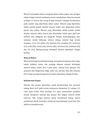 211
Mineral merupakan bahan anorganik dalam bahan pakan atau jaringan
tubuh. Fungsi mineral membantu proses metabolisme. Mineral esensial
terdapat 15 macam dan sering di bagi menjadi 2 kategori berdasarkan
pada jumlah yang diperlukan dalam pakan. Mineral yang diperlukan
dalam jumlah banyak disebut mineral makro dan dinyatakan dalam
persen dari pakan. Mineral yang dibutuhkan dalam jumlah sedikit
disebut mineral mikro (trace) dan dinyatakan dalam ppm (part per
million) atau milligram per kilogram. Dengan berkembangnya ilmu
makanan ternak beberapa mineral diduga esensial bagi ternak,
misalnya : fl our (F), silikon (Si), titanium (Ti), vanadium (V), chromium
(Cr), nickel (Ni), arsenic (As), bromine (Br), strontium (Sr), Cadmium (Cd)
dan Tin (Sn). Masing-masing kelompok mineral dijelaskan sebagai
berikut:
Mineral Makro
Mineral berfungsi membentuk tulang, merupakan komponen dari organ
tubuh, kofaktor enzim, dan menjaga tekanan osmotic. Kelompok
mineral makro terdiri dari 7 jenis yaitu: calsium (Ca), phospor (P),
potasium (K), Magnesium (Mg), sulfur (S), natrium (Na) dan Chlorida
(Cl). Fungsi masing-masing mineral makro dijelaskan sebagai berikut:
Kalsium dan Pospor
Kalsium dan pospor diperlukan untuk pembentukan dan merawat
tulang. Rasio Ca-P pada ternak ruminansia dianjurkan 1:1 sampai 1:2,
rasio yang terlalu lebar misalnya 8:1 akan menurunkan produksi
ternak. Komposisi kalsium dan pospor dari bagian mineral tubuh
sebersar 70%. Fungsi kalsium untuk membentuk tulang, proses
pembekuan darah, kontraksi ototsyaraf, keseimbangan asam-basa dan
aktifi tas sejumlah ensim.
 