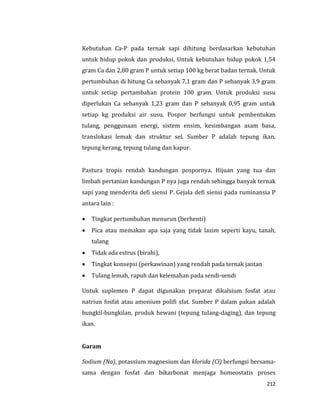 212
Kebutuhan Ca-P pada ternak sapi dihitung berdasarkan kebutuhan
untuk hidup pokok dan produksi, Untuk kebutuhan hidup pokok 1,54
gram Ca dan 2,80 gram P untuk setiap 100 kg berat badan ternak. Untuk
pertumbuhan di hitung Ca sebanyak 7,1 gram dan P sebanyak 3,9 gram
untuk setiap pertambahan protein 100 gram. Untuk produksi susu
diperlukan Ca sebanyak 1,23 gram dan P sebanyak 0,95 gram untuk
setiap kg produksi air susu. Pospor berfungsi untuk pembentukan
tulang, penggunaan energi, sistem ensim, kesimbangan asam basa,
translokasi lemak dan struktur sel. Sumber P adalah tepung ikan,
tepung kerang, tepung tulang dan kapur.
Pastura tropis rendah kandungan pospornya. Hijuan yang tua dan
limbah pertanian kandungan P nya juga rendah sehingga banyak ternak
sapi yang menderita defi siensi P. Gejala defi siensi pada ruminansia P
antara lain :
 Tingkat pertumbuhan menurun (berhenti)
 Pica atau memakan apa saja yang tidak lazim seperti kayu, tanah,
tulang
 Tidak ada estrus (birahi),
 Tingkat konsepsi (perkawinan) yang rendah pada ternak jantan
 Tulang lemah, rapuh dan kelemahan pada sendi-sendi
Untuk suplemen P dapat digunakan preparat dikalsium fosfat atau
natriun fosfat atau amonium polifi sfat. Sumber P dalam pakan adalah
bungkil-bungkilan, produk hewani (tepung tulang-daging), dan tepung
ikan.
Garam
Sodium (Na), potassium magnesium dan klorida (Cl) berfungsi bersama-
sama dengan fosfat dan bikarbonat menjaga homeostatis proses
 