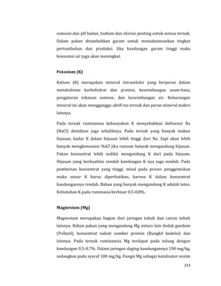 213
osmosis dan pH badan. Sodium dan clorine penting untuk semua ternak.
Dalam pakan ditambahkan garam untuk memaksimumkan tingkat
pertumbuhan dan produksi. Jika kandungan garam tinggi maka
konsumsi air juga akan meningkat.
Potasium (K)
Kalium (K) merupakan mineral intraseluler yang berperan dalam
metabolisme karbohidrat dan protein, keseimbangan asam-basa,
pengaturan tekanan osmose, dan keseimbangan air. Kekurangan
mineral ini akan mengganggu aktifi tas ternak dan peran mineral makro
lainnya.
Pada ternak ruminansia kebanyakan K menyebabkan defisiensi Na
(NaCl) demikian juga sebaliknya. Pada ternak yang banyak makan
hijauan, kadar K dalam hijauan lebih tinggi dari Na. Sapi akan lebih
banyak mengkonsumsi NaCl jika ransum banyak mengandung hijauan.
Pakan konsentrat lebih sedikit mengandung K dari pada hijauan.
Hijauan yang berkualitas rendah kandungan K nya juga rendah. Pada
pemberian konsentrat yang tinggi, misal pada proses penggemukan
maka unsur K harus diperhatikan, karena K dalam konsentrat
kandungannya rendah. Bahan yang banyak mengandung K adalah tetes.
Kebutuhan K pada ruminasia berkisar 0,5-0,8%.
Magnesium (Mg)
Magnesium merupakan bagian dari jaringan tubuh dan cairan tubuh
lainnya. Bahan pakan yang mengandung Mg antara lain dedak gandum
(Pollard), konsentrat nabati sumber protein (Bungkil kedelai) dan
lainnya. Pada ternak ruminansia Mg terdapat pada tulung dengan
kandungan 0,5-0,7%. Dalam jaringan daging kandungannya 190 mg/kg,
sedangkan pada syaraf 100 mg/kg. Fungsi Mg sebagai katalisator enzim
 