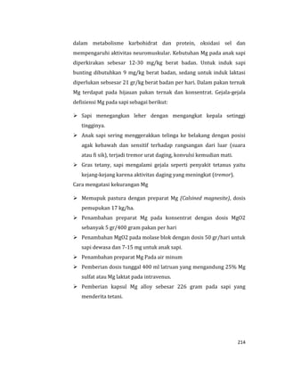 214
dalam metabolisme karbohidrat dan protein, oksidasi sel dan
mempengaruhi aktivitas neuromuskular. Kebutuhan Mg pada anak sapi
diperkirakan sebesar 12-30 mg/kg berat badan. Untuk induk sapi
bunting dibutuhkan 9 mg/kg berat badan, sedang untuk induk laktasi
diperlukan sebsesar 21 gr/kg berat badan per hari. Dalam pakan ternak
Mg terdapat pada hijauan pakan ternak dan konsentrat. Gejala-gejala
defisiensi Mg pada sapi sebagai berikut:
 Sapi menegangkan leher dengan mengangkat kepala setinggi
tingginya.
 Anak sapi sering menggerakkan telinga ke belakang dengan posisi
agak kebawah dan sensitif terhadap rangsangan dari luar (suara
atau fi sik), terjadi tremor urat daging, konvulsi kemudian mati.
 Gras tetany, sapi mengalami gejala seperti penyakit tetanus yaitu
kejang-kejang karena aktivitas daging yang meningkat (tremor).
Cara mengatasi kekurangan Mg
 Memupuk pastura dengan preparat Mg (Calsined magnesite), dosis
pemupukan 17 kg/ha.
 Penambahan preparat Mg pada konsentrat dengan dosis MgO2
sebanyak 5 gr/400 gram pakan per hari
 Penambahan MgO2 pada molase blok dengan dosis 50 gr/hari untuk
sapi dewasa dan 7-15 mg untuk anak sapi.
 Penambahan preparat Mg Pada air minum
 Pemberian dosis tunggal 400 ml latruan yang mengandung 25% Mg
sulfat atau Mg laktat pada intravenus.
 Pemberian kapsul Mg alloy sebesar 226 gram pada sapi yang
menderita tetani.
 