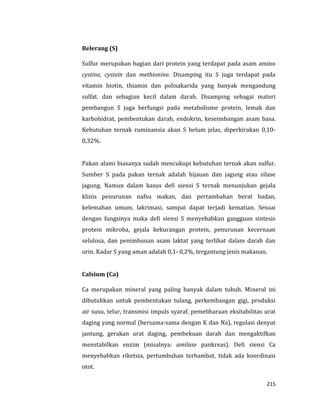 215
Belerang (S)
Sulfur merupakan bagian dari protein yang terdapat pada asam amino
cystine, cystein dan methionine. Disamping itu S juga terdapat pada
vitamin biotin, thiamin dan polisakarida yang banyak mengandung
sulfat. dan sebagian kecil dalam darah. Disamping sebagai materi
pembangun S juga berfungsi pada metabolisme protein, lemak dan
karbohidrat, pembentukan darah, endokrin, keseimbangan asam basa.
Kebutuhan ternak ruminansia akan S belum jelas, diperkirakan 0,10-
0,32%.
Pakan alami biasanya sudah mencukupi kebutuhan ternak akan sulfur.
Sumber S pada pakan ternak adalah hijauan dan jagung atau silase
jagung. Namun dalam kasus defi siensi S ternak menunjukan gejala
klinis penurunan nafsu makan, dan pertambahan berat badan,
kelemahan umum, lakrimasi, sampai dapat terjadi kematian. Sesuai
dengan fungsinya maka defi siensi S menyebabkan gangguan sintesis
protein mikroba, gejala kekurangan protein, penurunan kecernaan
selulosa, dan penimbunan asam laktat yang terlihat dalam darah dan
urin. Kadar S yang aman adalah 0,1- 0,2%, tergantung jenis makanan.
Calsium (Ca)
Ca merupakan mineral yang paling banyak dalam tubuh. Mineral ini
dibutuhkan untuk pembentukan tulang, perkembangan gigi, produksi
air susu, telur, transmisi impuls syaraf, pemeliharaan eksitabilitas urat
daging yang normal (bersama-sama dengan K dan Na), regulasi denyut
jantung, gerakan urat daging, pembekuan darah dan mengaktifkan
menstabilkan enzim (misalnya: amilase pankreas). Defi siensi Ca
menyebabkan riketsia, pertumbuhan terhambat, tidak ada koordinasi
otot.
 