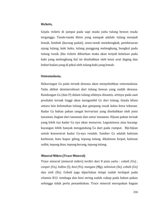 216
Rickets,
Gejala rickets di jumpai pada sapi muda yaitu tulang hewan muda
terganggu. Tanda-tanda klinis yang nampak adalah: tulang menjadi
lemah, lembek (kurang padat), sensi-sendi membengkak, pembesaran
ujung tulang, kaki kaku, tulang punggung melengkung, bungkul pada
tulang rusuk. Jika rickets dibiarkan maka akan terjadi kelainan pada
kaki yang melengkung hal ini disebabkan oleh tensi urat daging dan
bobot badan yang di pikul oleh tulang kaki yang lemah.
Osteomalasia,
Kekurangan Ca pada ternak dewasa akan menyebabkan osteomalasia.
Yaitu akibat demineralisasi dari tulang hewan yang sudah dewasa.
Kandungan Ca (dan P) dalam tulang sifatnya dinamis, artinya pada saat
produksi ternak tinggi akan mengambil Ca dari tulang. Gejala klinis
antara lain kelemahan tulang dan gampang rusak kalau kena tekanan.
Kadar Ca bahan pakan sangat bervariasi yang disebabkan oleh jenis
tanaman, bagian dari tanaman dan umur tanaman. Hijuan pakan ternak
yang lebih tua kadar Ca nya akan menurun. Leguminosa atau kacang-
kacangan lebih banyak mengandung Ca dari pada rumput. Biji-bijian
untuk konsentrat kadar Ca-nya rendah. Sumber Ca adalah kalsium
karbonat, batu kapur giling, tepung tulang, dikalsium forpat, kalsium
sulfat, tepung ikan, tepung kerang, tepung tulang.
Mineral Mikro (Trace Mineral)
Trace mineral (mineral mikro) terdiri dari 8 jenis yaitu : cobalt (Co) ,
cooper (Cu), Iodine (I), besi (Fe), mangan (Mg), selenium (Se), cobalt (Co)
dan zink (Zn). Cobalt juga diperlukan tetapi sudah terdapat pada
vitamin B12. tembaga dan besi sering sudah cukup pada bahan pakan
sehingga tidak perlu penambahan. Trace mineral merupakan bagian
 