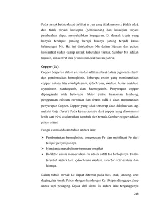 218
Pada ternak betina dapat terlihat ertrus yang tidak menentu (tidak ada),
dan tidak terjadi konsepsi (pembuahan) dan kalaupun terjadi
pembuahan dapat menyebabkan keguguran. Di daerah tropis yang
banyak terdapat gunung berapi bisanya jarang terjadi kasus
kekurangan Mn. Hal ini disebabkan Mn dalam hijauan dan pakan
konsentrat sudah cukup untuk kebutuhan ternak. Sumber Mn adalah
hijauan, konsentrat dan premix mineral buatan pabrik.
Copper (Cu)
Copper berperan dalam enzim dan ultilisasi besi dalam pigmentasi kulit
dan pembentukan hemoglobin. Beberapa enzim yang membutuhkan
copper antara lain ceruloplasmin, cytochrome, oxidase, lusine oksidase,
tryrosinase, plastocyanin, dan baemocyanin. Penyerapan copper
dipengaruhi oleh beberapa faktor yaitu: keasaman lambung,
penggunaan calsium carbonat dan ferros sulfi d akan menurunkan
penyerapan Copper. Copper yang tidak terserap akan dikeluarkan lagi
melalui tinja (feces). Pada kenyataannya dari copper yang dikonsumsi
lebih dari 90% disekresikan kembali oleh ternak. Sumber copper adalah
pakan alami.
Fungsi esensial dalam tubuh antara lain:
 Pembentukan hemoglobin, penyerapan Fe dan mobilisasi Fe dari
tempat penyimpannya.
 Membantu metabolisme tenunan pengikat
 Kofaktor ensim memerlukan Cu utnuk aktifi tas biologisnya. Enzim
tersebut antara lain: cytochrome oxidase, ascorbic acid axidase dan
lainnya.
Dalam tubuh ternak Cu dapat ditemui pada hati, otak, jantung, urat
daging,dan lemak. Pakan dengan kandungan Cu 10 ppm dianggap cukup
untuk sapi pedaging. Gejala defi siensi Cu antara lain: terganggunya
 