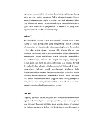 219
pigmentasi, menderita fi brosis miokardium, tulang pipih dengan tulang
rawan melebar, mudah mengalami fraktur atau aoetoporosis. Hampir
semua hijauan dapat mensuplai kebutuhan Cu ternak sebanyak 3-4 kali
yang dibutuhkan. Namun tanaman yang banyak mengandung pitat dan
lignin dapat menurunkan penyerapan Cu. Preparat Cu yang dapat
digunakan adalah CuCO3, CuSO4 dan lainnya.
Iodium (I)
Mineral iodium terdapat dalam tubuh ternak kelenjar tiroid, darah,
daging dan susu. Jaringan lain yang mengandung I adalah lambung,
kelenjar saliva, ovarium, kelenjar pituatary, kulit, plasenta, dan rambut.
I diperlukan untuk sintesis hormon oleh kelenjar thyroid yang
mengatur metabolisme energi. Hormon tiroid memegang peran dalam
termoregulasi, proses metabolisme antara, reproduksi, pertumbuhan
dan perkembangan, sirkulasi dan fungsi urat daging. Penyerapan
yodium pada susu kecil dan dikonsentrasikan pada kelenjar thyroid.
Kebutuhan I belum jelas, diperkirakan sekitar 0,05-0,8 ppm. Defi siensi I
menyebabkan kelenjar gondok membengkak, kehilangan bulu,
kekurangan hormon tiroksin yang ditandai dengan kelemahan umum,
basal metabolisme menurun, pertumbuhan lambat, pedet lahir mati.
Pada hewan betina menyebabkan gangguan estrus sedang pada jantan
menyebabkan menurunnya libido. Sumber yodium adalah pakan alami
seperti tepung ikan dan hijauan makanan ternak.
Zinz (Zn)
Zn (seng) berperan dalam pengaktif dan komponen beberapa enzim
seperti carbonic anhydrase, carboxys peptidase, alkohol dehidogenase
yang berperan dalam metabolisme asam nukleat, sintesis protein dan
metabolisme karbohidrat. Dalam kulit dan jaringan tubuh lainnya serta
 