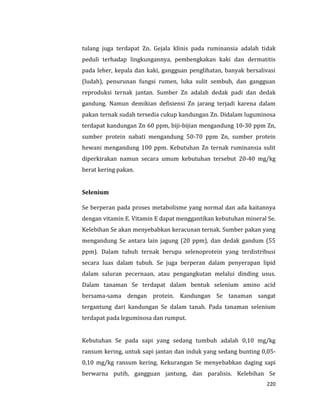 220
tulang juga terdapat Zn. Gejala klinis pada ruminansia adalah tidak
peduli terhadap lingkungannya, pembengkakan kaki dan dermatitis
pada leher, kepala dan kaki, gangguan penglihatan, banyak bersalivasi
(ludah), penurunan fungsi rumen, luka sulit sembuh, dan gangguan
reproduksi ternak jantan. Sumber Zn adalah dedak padi dan dedak
gandung. Namun demikian defisiensi Zn jarang terjadi karena dalam
pakan ternak sudah tersedia cukup kandungan Zn. Didalam luguminosa
terdapat kandungan Zn 60 ppm, biji-bijian mengandung 10-30 ppm Zn,
sumber protein nabati mengandung 50-70 ppm Zn, sumber protein
hewani mengandung 100 ppm. Kebutuhan Zn ternak ruminansia sulit
diperkirakan namun secara umum kebutuhan tersebut 20-40 mg/kg
berat kering pakan.
Selenium
Se berperan pada proses metabolisme yang normal dan ada kaitannya
dengan vitamin E. Vitamin E dapat menggantikan kebutuhan mineral Se.
Kelebihan Se akan menyebabkan keracunan ternak. Sumber pakan yang
mengandung Se antara lain jagung (20 ppm), dan dedak gandum (55
ppm). Dalam tubuh ternak berupa selenoprotein yang terdistribusi
secara luas dalam tubuh. Se juga berperan dalam penyerapan lipid
dalam saluran pecernaan, atau pengangkutan melalui dinding usus.
Dalam tanaman Se terdapat dalam bentuk selenium amino acid
bersama-sama dengan protein. Kandungan Se tanaman sangat
tergantung dari kandungan Se dalam tanah. Pada tanaman selenium
terdapat pada leguminosa dan rumput.
Kebutuhan Se pada sapi yang sedang tumbuh adalah 0,10 mg/kg
ransum kering, untuk sapi jantan dan induk yang sedang bunting 0,05-
0,10 mg/kg ransum kering. Kekurangan Se menyebabkan daging sapi
berwarna putih, gangguan jantung, dan paralisis. Kelebihan Se
 