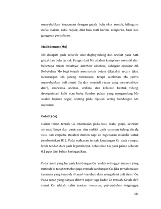 221
menyebabkan keracunan dengan gejala bulu ekor rontok, hilangnya
nafsu makan, kuku coplok, dan bisa mati karena kelaparan, haus dan
gangguan pernafasan.
Molibdenum (Mo)
Mo didapati pada seluruh urat daging-tulang dan sedikit pada hati,
ginjal dan bulu ternak. Fungsi dari Mo adalam komponen esensial dari
beberapa enzim misalnya: xanthine oksidase, aldehyda oksidase dll.
Kebutuhan Mo bagi ternak ruminansia belum diketahui secara jelas.
Kekurangan Mo jarang ditemukan, tetapi kelebihan Mo justru
menyebabkan defi siensi Cu dan menjadi racun yang menyebabkan
diare, anoreksia, anemia, ataksia, dan kelainan bentuk tulang,
depegmintasi kulit atau bulu. Sumber pakan yang mengandung Mo
adalah hijauan segar, sedang pada hijauan kering kandungan Mo
menurun.
Cobalt (Co)
Dalam tubuh ternak Co ditemukan pada hati, mata, ginjal, kelenjar
adrenal, limpa dan pankreas dan sedikit pada sumsum tulang darah,
susu dan empedu. Didalam rumen sapi Co digunakan mikroba untuk
pembentukan B12. Pada makanan ternak kandungan Co pada rumput
lebih rendah dari pada leguminoisa. Kebutuhan Co pada pakan sebesar
0.1 ppm dari bahan kering pakan.
Pada tanah yang berpasir kandungan Co rendah sehingga tanaman yang
tumbuh di tanah tersebut juga rendah kandungan Co. Jika ternak makan
tanaman yang tumbuh ditanah tersebut akan mengalami defi siensi Co.
Pada tanah yang banyak diberi kapur juga kadar Co rendah. Gejala defi
siensi Co adalah nafsu makan menurun, pertumbuhan terganggu,
 