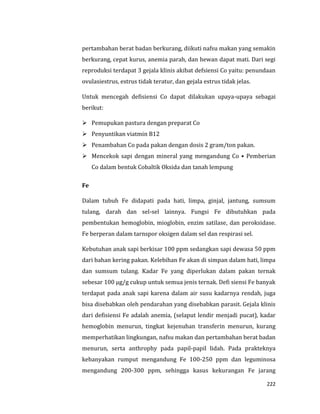 222
pertambahan berat badan berkurang, diikuti nafsu makan yang semakin
berkurang, cepat kurus, anemia parah, dan hewan dapat mati. Dari segi
reproduksi terdapat 3 gejala klinis akibat defsiensi Co yaitu: penundaan
ovulasiestrus, estrus tidak teratur, dan gejala estrus tidak jelas.
Untuk mencegah defisiensi Co dapat dilakukan upaya-upaya sebagai
berikut:
 Pemupukan pastura dengan preparat Co
 Penyuntikan viatmin B12
 Penambahan Co pada pakan dengan dosis 2 gram/ton pakan.
 Mencekok sapi dengan mineral yang mengandung Co • Pemberian
Co dalam bentuk Cobaltik Oksida dan tanah lempung
Fe
Dalam tubuh Fe didapati pada hati, limpa, ginjal, jantung, sumsum
tulang, darah dan sel-sel lainnya. Fungsi Fe dibutuhkan pada
pembentukan hemoglobin, mioglobin, enzim satilase, dan peroksidase.
Fe berperan dalam tarnspor oksigen dalam sel dan respirasi sel.
Kebutuhan anak sapi berkisar 100 ppm sedangkan sapi dewasa 50 ppm
dari bahan kering pakan. Kelebihan Fe akan di simpan dalam hati, limpa
dan sumsum tulang. Kadar Fe yang diperlukan dalam pakan ternak
sebesar 100 μg/g cukup untuk semua jenis ternak. Defi siensi Fe banyak
terdapat pada anak sapi karena dalam air susu kadarnya rendah, juga
bisa disebabkan oleh pendarahan yang disebabkan parasit. Gejala klinis
dari defisiensi Fe adalah anemia, (selaput lendir menjadi pucat), kadar
hemoglobin menurun, tingkat kejenuhan transferin menurun, kurang
memperhatikan lingkungan, nafsu makan dan pertambahan berat badan
menurun, serta anthrophy pada papil-papil lidah. Pada prakteknya
kebanyakan rumput mengandung Fe 100-250 ppm dan leguminosa
mengandung 200-300 ppm, sehingga kasus kekurangan Fe jarang
 
