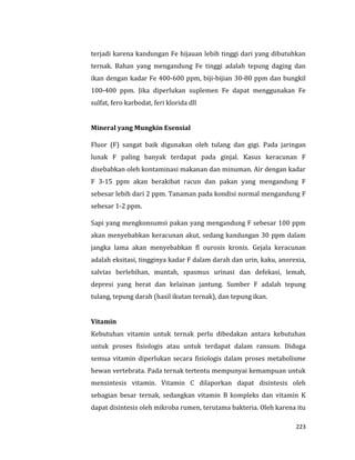 223
terjadi karena kandungan Fe hijauan lebih tinggi dari yang dibutuhkan
ternak. Bahan yang mengandung Fe tinggi adalah tepung daging dan
ikan dengan kadar Fe 400-600 ppm, biji-bijian 30-80 ppm dan bungkil
100-400 ppm. Jika diperlukan suplemen Fe dapat menggunakan Fe
sulfat, fero karbodat, feri klorida dll
Mineral yang Mungkin Esensial
Fluor (F) sangat baik digunakan oleh tulang dan gigi. Pada jaringan
lunak F paling banyak terdapat pada ginjal. Kasus keracunan F
disebabkan oleh kontaminasi makanan dan minuman. Air dengan kadar
F 3-15 ppm akan berakibat racun dan pakan yang mengandung F
sebesar lebih dari 2 ppm. Tanaman pada kondisi normal mengandung F
sebesar 1-2 ppm.
Sapi yang mengkonsumsi pakan yang mengandung F sebesar 100 ppm
akan menyebabkan keracunan akut, sedang kandungan 30 ppm dalam
jangka lama akan menyebabkan fl ourosis kronis. Gejala keracunan
adalah eksitasi, tingginya kadar F dalam darah dan urin, kaku, anorexia,
salvias berlebihan, muntah, spasmus urinasi dan defekasi, lemah,
depresi yang berat dan kelainan jantung. Sumber F adalah tepung
tulang, tepung darah (hasil ikutan ternak), dan tepung ikan.
Vitamin
Kebutuhan vitamin untuk ternak perlu dibedakan antara kebutuhan
untuk proses fisiologis atau untuk terdapat dalam ransum. Diduga
semua vitamin diperlukan secara fisiologis dalam proses metabolisme
hewan vertebrata. Pada ternak tertentu mempunyai kemampuan untuk
mensintesis vitamin. Vitamin C dilaporkan dapat disintesis oleh
sebagian besar ternak, sedangkan vitamin B kompleks dan vitamin K
dapat disintesis oleh mikroba rumen, terutama bakteria. Oleh karena itu
 