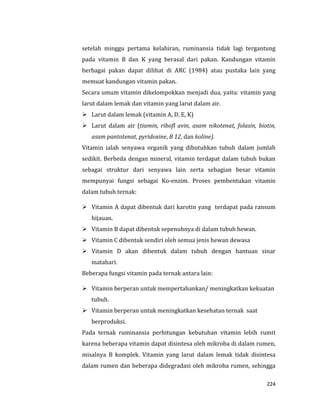 224
setelah minggu pertama kelahiran, ruminansia tidak lagi tergantung
pada vitamin B dan K yang berasal dari pakan. Kandungan vitamin
berbagai pakan dapat dilihat di ARC (1984) atau pustaka lain yang
memuat kandungan vitamin pakan.
Secara umum vitamin dikelompokkan menjadi dua, yaitu: vitamin yang
larut dalam lemak dan vitamin yang larut dalam air.
 Larut dalam lemak (vitamin A, D, E, K)
 Larut dalam air (tiamin, ribofl avin, asam nikotenat, folasin, biotin,
asam pantotenat, pyridoxine, B 12, dan koline).
Vitamin ialah senyawa organik yang dibutuhkan tubuh dalam jumlah
sedikit. Berbeda dengan mineral, vitamin terdapat dalam tubuh bukan
sebagai struktur dari senyawa lain serta sebagian besar vitamin
mempunyai fungsi sebagai Ko-enzim. Proses pembentukan vitamin
dalam tubuh ternak:
 Vitamin A dapat dibentuk dari karotin yang terdapat pada ransum
hijauan.
 Vitamin B dapat dibentuk sepenuhnya di dalam tubuh hewan.
 Vitamin C dibentuk sendiri oleh semua jenis hewan dewasa
 Vitamin D akan dibentuk dalam tubuh dengan bantuan sinar
matahari.
Beberapa fungsi vitamin pada ternak antara lain:
 Vitamin berperan untuk mempertahankan/ meningkatkan kekuatan
tubuh.
 Vitamin berperan untuk meningkatkan kesehatan ternak saat
berproduksi.
Pada ternak ruminansia perhitungan kebutuhan vitamin lebih rumit
karena beberapa vitamin dapat disintesa oleh mikroba di dalam rumen,
misalnya B komplek. Vitamin yang larut dalam lemak tidak disintesa
dalam rumen dan beberapa didegradasi oleh mikroba rumen, sehingga
 