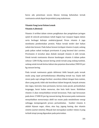 225
harus ada penentuan secara khusus tentang kebutuhan ternak
ruminansia untuk dapat berproduksi yang maksimum.
Vitamin Yang Larut Dalam Lemak
Vitamin A (Retinol)
Vitamin A terlibat dalam sistem penglihatan dan pengelolaan jaringan
epitel di seluruh permukaan tubuh bagian luar maupun bagian dalam
serta berbagai kelenjar endokrin/gonad. Peran vitamin A juga
membantu pembentukan protein. Pakan ternak terdiri dari bahan
nabati dan hewani. Pada bahan hewani terdapat vitamin A sejati, sedang
pada pakan nabati terdapat provitamin A yang berawal dari caroten.
Provitamin A tersebut akan diubah menjadi vitamin A oleh ternak.
Untuk ternak ruminansia disaran kandungan vitamin A dalam pakan
sebesar 1200 IU/Kg ransum kering untuk ternak yang sedang tumbuh,
sedang untuk ternak betina laktasi dan pejantan disarankan 3900 IU per
kg ransum kering.
Pada ternak ruminansia gejala defisiensi lebih banyak pada ternak
muda yang cepat pertumbuhannya dibanding ternak tua. Gejala defi
siensi pada sapi sebagai berikut: anoreksia diikuti dengan buta malam,
diare yang parah, tidak ada koordinasi dalam bergerak, banyak airmata
dan ingus, konvulsi, buta permanen, kornea mata pecah, pertumbuhan
terganggu, berat badan menurun, dan bulu kulit kasar. Kelebihan
vitamin A akan menyebabkan ternak keracunan. Pada sapi keracunan
pada dosis 17.000 IU per kg ransum kering. Keracunan pada ruminansia
menyebabkan menurunnya aktifi tas enzim pada metabolisme energi
sehingga mempengaruhi proses pertumbuhan. Sumber vitamin A
adalah hijauan segar, silase, atau hay, jagung kuning, dan vitamin
sintetis (asetat sintetis). Minyak hati merupakan sumber vitmin A yang
terbaik tetapi jarang digunakan pada peternakan.
 