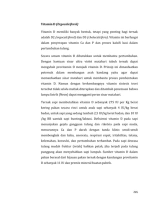 226
Vitamin D (Ergocalciferol)
Vitamin D memiliki banyak bentuk, tetapi yang penting bagi ternak
adalah D2 (ergocalciferol) dan D3 (cholecalcifero). Vitamin ini berfungsi
dalam penyerapan vitamin Ca dan P dan proses kalsifi kasi dalam
pertumbuhan tulang.
Secara umum vitamin D dibutuhkan untuk membantu pertumbuhan.
Dengan bantuan sinar ultra violet matahari tubuh ternak dapat
mengubah provitamin D menjadi vitamin D. Prinsip ini dimanfaatkan
peternak dalam membangun arah kandang yaitu agar dapat
memanfaatkan sinar matahari untuk membantu proses pembentukan
vitamin D. Namun dengan berkembangnya vitamin sintesis teori
tersebut tidak selalu mutlak diterapkan dan ditambah penemuan bahwa
lampu listrik (Neon) dapat mengganti peran sinar matahari.
Ternak sapi membutuhkan vitamin D sebanyak 275 IU per Kg berat
kering pakan secara rinci untuk anak sapi sebanyak 4 IU/kg berat
badan, untuk sapi yang sedang tumbuh 2,5 IU/kg berat badan, dan 10 IU
/kg BB uantuk sapi bunting/laktasi. Defisiensi vitamin D pada sapi
menunjukan gejala gangguan tulang dan riketsia pada sapi muda,
menurunnya Ca dan P darah dengan tanda klinis sendi-sendi
membengkak dan kaku, anorexia, respirasi cepat, iritabilitas, tetany,
kelemahan, konvulsi, dan pertumbuhan terhambat. Pada sapi dewasa
tulang mudah fraktur (retak) bahkan patah, jika terjadi pada tulang
punggung akan menyebabkan sapi lumpuh. Sumber vitamin D dalam
pakan berasal dari hijauan pakan ternak dengan kandungan provitamin
D sebanyak 11 IU dan premix mineral buatan pabrik.
 
