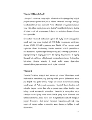 227
Vitamin E (Alfa tokoferol)
Terdapat 7 vitamin E, tetapi alpha tokoferol adalah yang paling banyak
penyebarannya pada bahan pakan ternak. Vitamin E berfungsi menjaga
kesuburan ternak atau antisteril. Peran vitamin E sebagai zat makanan
yang vital dalam metabolisme urat daging/syaraf, kontraksi urat daging,
sirkulasi, respirasi, pencernaan, ekskresi, pertumbuhan, konversi kanan
dan reproduksi.
Kebutuhan vitamin E pada anak sapi 15-60 IU/Kg berat kering pakan,
untuk sapi yang seang tumbuh 6,8-27,3 IU/Kg ransom dan untuk sapi
dewasa 13600 IU/0,45 kg ransum, dan 54.600 IU/ton ransum untuk
sapi dara, laktasi dan bunting. Sumber vitamin E adalah pakan hijuan
dan biji-bijian. Hijauan segar mengandung 100-200 mg/kg vitamin E,
jagung kuning 25 mg/kg, juwawut 11 mg/kg, dn gandum 2-3 mg/kg.
Nampak bahwa hijuan lebih banyak mengandung vitamin E dibanding
biji-bijian. Karena vitamin E tidak stabil maka disarankan
menambahkan premix mineral untuk suplai vitamin E.
Vitamin K
Vitamin K dikenal sebagai Anti haemoragi karena dibutuhkan untuk
membentuk protombin yang penting dalam proses pembekuan darah
jika terjadi luka pada ternak. Fungsi lain adalah menyediakan energi
untuk fungsi sel. Pada ternak ruminansia vitamin K dapat disintesa oleh
mikroba dalam rumen dan saluran pencernaan dalam jumlah yang
cukup untuk memenuhi kebutuhan. Vitamain K merupakan satu-
satunya vitamin yang larut dalam lemak yang dapat disintesa oleh
ternak ruminansia. Pada kasus sapi mengkonsumsi zat anti koagulan
(misal dekumarol dari jamur, tanaman leguminosa/clover), yang
mencegah pembentukan protrombin yang akanmenyebabkan ternak
defisiensi K.
 