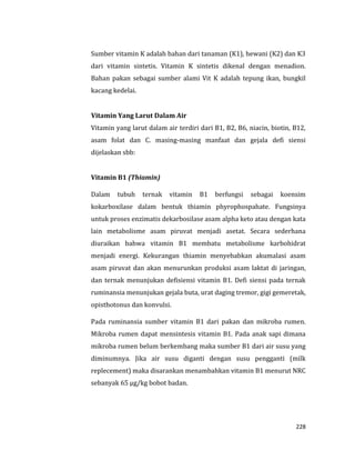 228
Sumber vitamin K adalah bahan dari tanaman (K1), hewani (K2) dan K3
dari vitamin sintetis. Vitamin K sintetis dikenal dengan menadion.
Bahan pakan sebagai sumber alami Vit K adalah tepung ikan, bungkil
kacang kedelai.
Vitamin Yang Larut Dalam Air
Vitamin yang larut dalam air terdiri dari B1, B2, B6, niacin, biotin, B12,
asam folat dan C. masing-masing manfaat dan gejala defi siensi
dijelaskan sbb:
Vitamin B1 (Thiamin)
Dalam tubuh ternak vitamin B1 berfungsi sebagai koensim
kokarboxilase dalam bentuk thiamin phyrophospahate. Fungsinya
untuk proses enzimatis dekarbosilase asam alpha keto atau dengan kata
lain metabolisme asam piruvat menjadi asetat. Secara sederhana
diuraikan bahwa vitamin B1 membatu metabolisme karbohidrat
menjadi energi. Kekurangan thiamin menyebabkan akumalasi asam
asam piruvat dan akan menurunkan produksi asam laktat di jaringan,
dan ternak menunjukan defisiensi vitamin B1. Defi siensi pada ternak
ruminansia menunjukan gejala buta, urat daging tremor, gigi gemeretak,
opisthotonus dan konvulsi.
Pada ruminansia sumber vitamin B1 dari pakan dan mikroba rumen.
Mikroba rumen dapat mensintesis vitamin B1. Pada anak sapi dimana
mikroba rumen belum berkembang maka sumber B1 dari air susu yang
diminumnya. Jika air susu diganti dengan susu pengganti (milk
replecement) maka disarankan menambahkan vitamin B1 menurut NRC
sebanyak 65 μg/kg bobot badan.
 