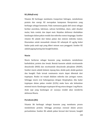 229
B2 (Ribofl avin)
Vitamin B2 berfungsi membantu tranportasi hidrogen, metabolisme
protein dan energi. B2 merupakan komponen flavoprotein yang
berfungsi sebagai konenzim. Pada ruminansia gejala defi siensi sebagai
berikut anoreksia, lakrimasi, salivasi berlebihan, diare, sakit disudut
mulut, bulu rontok, dan dapat mati. Kejadian defisiensi disebabkan
kandungan dalam pakan rendah dan mikroba rumen terganggu. Sumber
vitamin B2 adalah dari bahan pakan dan sintesis mikroba rumen.
Disarankan untuk menambah vitmain B2 sebanyak 65 μg/kg bobot
badan pada anak sapi yang diberi minum susu pengganti. Sumber B2
adalah jagung kuning dan bungkil kedelai.
Niacin
Niacin berberan sebagai koensim yang membantu metabolisme
karbohidrat, protein dan lemak. Bentuk koensim adalah nicotinamide
dinucleoide (NAD) dan nicotinamide dinucleoide phosphate (NADP).
Sumber niacin adalah bekatul, tepung ikan, dedak padi, dedak gandum
dan bungkil. Pada ternak ruminansia niacin dapat dibentuk dari
tryptopan. Reaksi ini terjadi didalam mikroba dan jaringan rumen.
Sehingga niacin erat hubungannya dengan thryptophan. Jika kadar
tryptopan dalam pakan rendah (0,2%) maka baru ada kebutuhan
minimal niacin. Kandungan tryptopan 60 mg setara dengan 1 mg Niacin.
Anak sapi yang kandungan air susunya rendah akan menderita
defisiensi Niacin.
Pyrodoxin (B6)
Vitamin B6 berfungsi sebagai koensim yang membantu proses
metabolisme protein. Sehingga perannya esensial dalam proses
pertumbuhan. Sumber B6 adalah pakan berasal dari hewani, bungkil
 