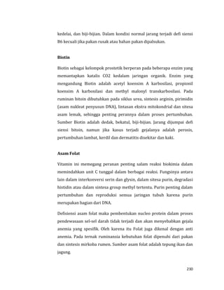 230
kedelai, dan biji-bijian. Dalam kondisi normal jarang terjadi defi siensi
B6 kecuali jika pakan rusak atau bahan pakan dipalsukan.
Biotin
Biotin sebagai kelompok prostetik berperan pada beberapa enzim yang
memantapkan katalis CO2 kedalam jaringan organik. Enzim yang
mengandung Biotin adalah acetyl koensim A karbosilasi, propionil
koensim A karboxilasi dan methyl malonyl transkarbosilasi. Pada
ruminan bitoin dibutuhkan pada siklus urea, sintesis arginin, pirimidin
(asam nukleat penyusun DNA), lintasan ekstra mitokondrial dan sitesa
asam lemak, sehingga penting perannya dalam proses pertumbuhan.
Sumber Biotin adalah dedak, bekatul, biji-bijian. Jarang dijumpai defi
siensi bitoin, namun jika kasus terjadi gejalanya adalah perosis,
pertumbuhan lambat, kerdil dan dermatitis disekitar dan kaki.
Asam Folat
Vitamin ini memegang peranan penting salam reaksi biokimia dalam
memindahkan unit C tunggal dalam berbagai reaksi. Fungsinya antara
lain dalam interkonversi serin dan glysin, dalam sitesa purin, degradasi
histidin atau dalam sintesa group methyl tertentu. Purin penting dalam
pertumbuhan dan reproduksi semua jaringan tubuh karena purin
merupakan bagian dari DNA.
Defisiensi asam folat maka pembentukan nucleo protein dalam proses
pendewasaan sel-sel darah tidak terjadi dan akan menyebabkan gejala
anemia yang spesifik. Oleh karena itu Folat juga dikenal dengan anti
anemia. Pada ternak ruminansia kebutuhan folat dipenuhi dari pakan
dan sintesis mirkoba rumen. Sumber asam folat adalah tepung ikan dan
jagung.
 