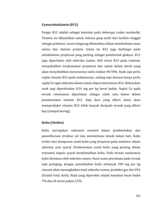 231
Cyanocobalalamin (B12)
Fungsi B12 adalah sebagai koenzim pada beberapa reaksi metabolik.
Vitamin ini dibutuhkan untuk sintesis grup metil dari karbon tunggal
sebagai prekusor, secara langsung dibutuhkan dalam metabolisme asam
amino dan sintesis protein. Selain itu B12 juga berfungsi pada
metabolisme propionat yang penting sebagai pembentuk glukosa. B12
juga diperlukan oleh mikroba rumen. Defi siensi B12 pada ruminan
menyebabkan terakumulasi propionat dan asetat dalam darah yang
akan menyebabkan menurunnya nafsu makan 40-70%. Anak sapi perlu
suplai vitamin B12 pada makanannya, sedang sapi dewasa hanya perlu
suplai Co agar mikroba dalam rumen dapat mensintesis B12. Kebutuhan
anak sapi diperkirakan 0,54 mg per kg berat badan. Suplai Co pada
ternak ruminansia diperlukan sebagai salah satu bahan dalam
pembentukan vitamin B12. Sapi dara yang diberi silase akan
memproduksi vitamin B12 lebih banyak daripada ternak yang diberi
hay (rumput kering).
Kolin (Choline)
Kolin merupakan substansi esensial dalam pembentukan dan
pemeliharaan struktur sel dan metabolisme lemak dalam hati. Kolin
terdiri dari komponen asetil kolin yang berperan pada mediator dalam
aktivitas urat syaraf. Pembentukan asetil kolin yang penting dalam
transmisi impuls syaraf membutuhkan kolin. Pada ternak ruminansia
kolin disintesa oleh mikroba rumen. Hasil suatu percobaan pada ternak
sapi pedaging, dengan penambahan kolin sebanyak 500 mg per kg
ransum akan meningkatkan total mikroba rumen, produksi gas dan VFA
(Volatil Fatty Acid). Hasil yang diperoleh adalah kenaikan berat badat
7% dan efi siensi pakan 2,5%.
 