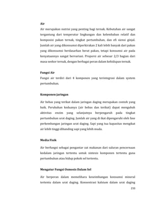 233
Air
Air merupakan nutrisi yang penting bagi ternak. Kebutuhan air sangat
tergantung dari temperatur lingkungan dan kelembaban relatif dan
komposisi pakan ternak, tingkat pertumbuhan, dan efi siensi ginjal.
Jumlah air yang dikonsumsi diperkirakan 2 kali lebih banyak dari pakan
yang dikonsumsi berdasarkan berat pakan, tetapi konsumsi air pada
kenyataannya sangat bervariasi. Proporsi air sebesar 2/3 bagian dari
masa seekor ternak, dengan berbagai peran dalam kehidupan ternak.
Fungsi Air
Fungsi air terdiri dari 4 komponen yang terintegrasi dalam system
pertumbuhan.
Komponen jaringan
Air bebas yang terikat dalam jaringan daging merupakan contoh yang
baik. Perubahan keduanya (air bebas dan terikat) dapat mengubah
aktivitas enzim yang selanjutnya berpengaruh pada tingkat
pertumbuhan urat daging. Jumlah air yang di ikat dipengaruhi oleh fase
perkembangan jaringan urat daging. Sapi yang tua kapasitas mengikat
air lebih tinggi dibanding sapi yang lebih muda.
Media Fisik
Air berfungsi sebagai pengantar zat makanan dari saluran pencernaan
kedalam jaringan tertentu untuk sintesis komponen tertentu guna
pertumbuhan atau hidup pokok sel tertentu.
Mengatur Fungsi Osmosis Dalam Sel
Air berperan dalam memelihara keseimbangan konsumsi mineral
tertentu dalam urat daging. Konsentrasi kalsium dalam urat daging
 