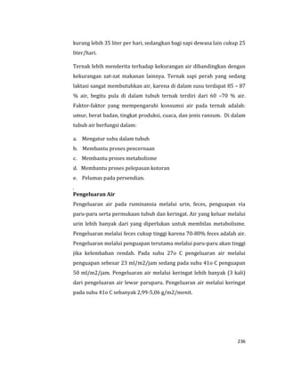 236
kurang lebih 35 liter per hari, sedangkan bagi sapi dewasa lain cukup 25
liter/hari.
Ternak lebih menderita terhadap kekurangan air dibandingkan dengan
kekurangan zat-zat makanan lainnya. Ternak sapi perah yang sedang
laktasi sangat membutuhkan air, karena di dalam susu terdapat 85 – 87
% air, begitu pula di dalam tubuh ternak terdiri dari 60 –70 % air.
Faktor-faktor yang mempengaruhi konsumsi air pada ternak adalah:
umur, berat badan, tingkat produksi, cuaca, dan jenis ransum. Di dalam
tubuh air berfungsi dalam:
a. Mengatur suhu dalam tubuh
b. Membantu proses pencernaan
c. Membantu proses metabolisme
d. Membantu proses pelepasan kotoran
e. Pelumas pada persendian.
.
Pengeluaran Air
Pengeluaran air pada ruminansia melalui urin, feces, penguapan via
paru-paru serta permukaan tubuh dan keringat. Air yang keluar melalui
urin lebih banyak dari yang diperlukan untuk membilas metabolisme.
Pengeluaran melalui feces cukup tinggi karena 70-80% feces adalah air.
Pengeluaran melalui penguapan terutama melalui paru-paru akan tinggi
jika kelembaban rendah. Pada suhu 27o C pengeluaran air melalui
penguapan sebesar 23 ml/m2/jam sedang pada suhu 41o C penguapan
50 ml/m2/jam. Pengeluaran air melalui keringat lebih banyak (3 kali)
dari pengeluaran air lewar paruparu. Pengeluaran air melalui keringat
pada suhu 41o C sebanyak 2,99-5,06 g/m2/menit.
 