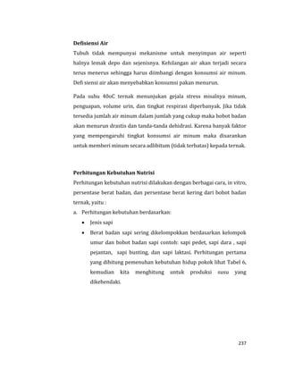 237
Defisiensi Air
Tubuh tidak mempunyai mekanisme untuk menyimpan air seperti
halnya lemak depo dan sejenisnya. Kehilangan air akan terjadi secara
terus menerus sehingga harus diimbangi dengan konsumsi air minum.
Defi siensi air akan menyebabkan konsumsi pakan menurun.
Pada suhu 40oC ternak menunjukan gejala stress misalnya minum,
penguapan, volume urin, dan tingkat respirasi diperbanyak. Jika tidak
tersedia jumlah air minum dalam jumlah yang cukup maka bobot badan
akan menurun drastis dan tanda-tanda dehidrasi. Karena banyak faktor
yang mempengaruhi tingkat konsumsi air minum maka disarankan
untuk memberi minum secara adlibitum (tidak terbatas) kepada ternak.
Perhitungan Kebutuhan Nutrisi
Perhitungan kebutuhan nutrisi dilakukan dengan berbagai cara, in vitro,
persentase berat badan, dan persentase berat kering dari bobot badan
ternak, yaitu :
a. Perhitungan kebutuhan berdasarkan:
 Jenis sapi
 Berat badan sapi sering dikelompokkan berdasarkan kelompok
umur dan bobot badan sapi contoh: sapi pedet, sapi dara , sapi
pejantan, sapi bunting, dan sapi laktasi. Perhitungan pertama
yang dihitung pemenuhan kebutuhan hidup pokok lihat Tabel 6,
kemudian kita menghitung untuk produksi susu yang
dikehendaki.
 