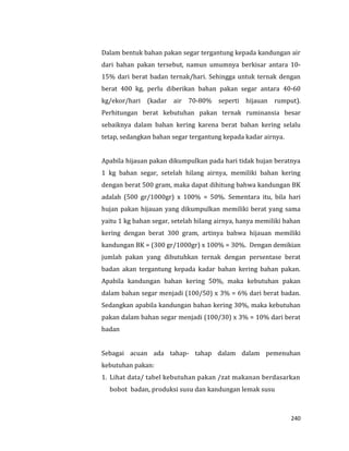 240
Dalam bentuk bahan pakan segar tergantung kepada kandungan air
dari bahan pakan tersebut, namun umumnya berkisar antara 10-
15% dari berat badan ternak/hari. Sehingga untuk ternak dengan
berat 400 kg, perlu diberikan bahan pakan segar antara 40-60
kg/ekor/hari (kadar air 70-80% seperti hijauan rumput).
Perhitungan berat kebutuhan pakan ternak ruminansia besar
sebaiknya dalam bahan kering karena berat bahan kering selalu
tetap, sedangkan bahan segar tergantung kepada kadar airnya.
Apabila hijauan pakan dikumpulkan pada hari tidak hujan beratnya
1 kg bahan segar, setelah hilang airnya, memiliki bahan kering
dengan berat 500 gram, maka dapat dihitung bahwa kandungan BK
adalah (500 gr/1000gr) x 100% = 50%. Sementara itu, bila hari
hujan pakan hijauan yang dikumpulkan memiliki berat yang sama
yaitu 1 kg bahan segar, setelah hilang airnya, hanya memiliki bahan
kering dengan berat 300 gram, artinya bahwa hijauan memiliki
kandungan BK = (300 gr/1000gr) x 100% = 30%. Dengan demikian
jumlah pakan yang dibutuhkan ternak dengan persentase berat
badan akan tergantung kepada kadar bahan kering bahan pakan.
Apabila kandungan bahan kering 50%, maka kebutuhan pakan
dalam bahan segar menjadi (100/50) x 3% = 6% dari berat badan.
Sedangkan apabila kandungan bahan kering 30%, maka kebutuhan
pakan dalam bahan segar menjadi (100/30) x 3% = 10% dari berat
badan
Sebagai acuan ada tahap- tahap dalam dalam pemenuhan
kebutuhan pakan:
1. Lihat data/ tabel kebutuhan pakan /zat makanan berdasarkan
bobot badan, produksi susu dan kandungan lemak susu
 