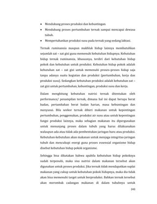 243
 Mendukung proses produksi dan kebuntingan.
 Mendukung proses pertumbuhan ternak sampai mencapai dewasa
tubuh.
 Mempertahankan produksi susu pada ternak yang sedang laktasi.
Ternak ruminansia maupun makhluk hidup lainnya membutuhkan
sejumlah zat – zat gizi guna memenuhi kebutuhan hidupnya. Kebutuhan
hidup ternak ruminansia, khususnya, terdiri dari kebutuhan hidup
pokok dan kebutuhan untuk produksi. Kebutuhan hidup pokok adalah
kebutuhan zat – zat gizi untuk memenuhi proses–proses hidup saja
tanpa adanya suatu kegiatan dan produksi (pertumbuhan, kerja dan
produksi susu). Sedangkan kebutuhan produksi adalah kebutuhan zat –
zat gizi untuk pertumbuhan, kebuntingan, produksi susu dan kerja.
Dalam menghitung kebutuhan nutrisi ternak ditentukan oleh
performance/ penampilan ternak, dimana hal ini dapat berupa berat
badan, pertambahan berat badan harian, masa kebuntingan dan
menyusui. Bila seekor ternak diberi makanan untuk kepentingan
pertumbuhan, penggemukan, produksi air susu atau untuk kepentingan
fungsi produksi lainnya, maka sebagian makanan itu dipergunakan
untuk menunjang proses dalam tubuh yang harus dilaksanakan
walaupun ada atau tidak ada pembentukan jaringan baru atau produksi.
Kebutuhan-kebutuhan akan makanan untuk menjaga integritas jaringan
tubuh dan mencukupi energi guna proses essensial organisme hidup
disebut kebutuhan hidup pokok organisme.
Sehingga bisa dikatakan bahwa apabila kebutuhan hidup pokoknya
sudah terpenuhi, maka sisa nutrisi dalam makanan tersebut akan
digunakan untuk proses produksi. Jika ternak tidak mendapatkan suplai
makanan yang cukup untuk kebutuhan pokok hidupnya, maka dia tidak
akan bisa memenuhi target untuk berproduksi. Bahkan ternak tersebut
akan merombak cadangan makanan di dalam tubuhnya untuk
 