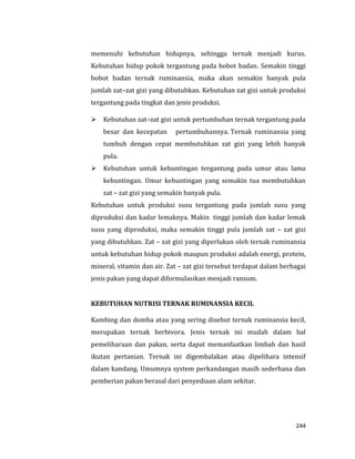 244
memenuhi kebutuhan hidupnya, sehingga ternak menjadi kurus.
Kebutuhan hidup pokok tergantung pada bobot badan. Semakin tinggi
bobot badan ternak ruminansia, maka akan semakin banyak pula
jumlah zat–zat gizi yang dibutuhkan. Kebutuhan zat gizi untuk produksi
tergantung pada tingkat dan jenis produksi.
 Kebutuhan zat–zat gizi untuk pertumbuhan ternak tergantung pada
besar dan kecepatan pertumbuhannya. Ternak ruminansia yang
tumbuh dengan cepat membutuhkan zat gizi yang lebih banyak
pula.
 Kebutuhan untuk kebuntingan tergantung pada umur atau lama
kebuntingan. Umur kebuntingan yang semakin tua membutuhkan
zat – zat gizi yang semakin banyak pula.
Kebutuhan untuk produksi susu tergantung pada jumlah susu yang
diproduksi dan kadar lemaknya. Makin tinggi jumlah dan kadar lemak
susu yang diproduksi, maka semakin tinggi pula jumlah zat – zat gizi
yang dibutuhkan. Zat – zat gizi yang diperlukan oleh ternak ruminansia
untuk kebutuhan hidup pokok maupun produksi adalah energi, protein,
mineral, vitamin dan air. Zat – zat gizi tersebut terdapat dalam berbagai
jenis pakan yang dapat diformulasikan menjadi ransum.
KEBUTUHAN NUTRISI TERNAK RUMINANSIA KECIL
Kambing dan domba atau yang sering disebut ternak ruminansia kecil,
merupakan ternak herbivora. Jenis ternak ini mudah dalam hal
pemeliharaan dan pakan, serta dapat memanfaatkan limbah dan hasil
ikutan pertanian. Ternak ini digembalakan atau dipelihara intensif
dalam kandang. Umumnya system perkandangan masih sederhana dan
pemberian pakan berasal dari penyediaan alam sekitar.
 