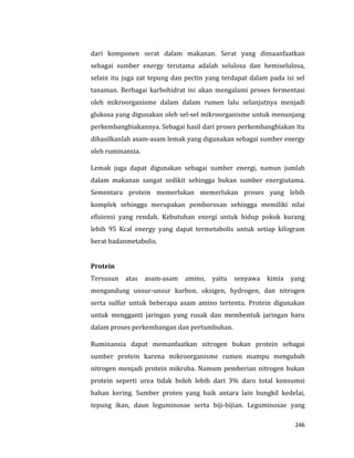 246
dari komponen serat dalam makanan. Serat yang dimaanfaatkan
sebagai sumber energy terutama adalah selulosa dan hemiselulosa,
selain itu juga zat tepung dan pectin yang terdapat dalam pada isi sel
tanaman. Berbagai karbohidrat ini akan mengalami proses fermentasi
oleh mikroorganisme dalam dalam rumen lalu selanjutnya menjadi
glukosa yang digunakan oleh sel-sel mikroorganisme untuk menunjang
perkembangbiakannya. Sebagai hasil dari proses perkembangbiakan itu
dihasilkanlah asam-asam lemak yang digunakan sebagai sumber energy
oleh ruminansia.
Lemak juga dapat digunakan sebagai sumber energi, namun jumlah
dalam makanan sangat sedikit sehingga bukan sumber energiutama.
Sementara protein memerlukan memerlukan proses yang lebih
komplek sehingga merupakan pemborosan sehingga memiliki nilai
efisiensi yang rendah. Kebutuhan energi untuk hidup pokok kurang
lebih 95 Kcal energy yang dapat termetabolis untuk setiap kilogram
berat badanmetabolis.
Protein
Tersusun atas asam-asam amino, yaitu senyawa kimia yang
mengandung unsur-unsur karbon, oksigen, hydrogen, dan nitrogen
serta sulfur untuk beberapa asam amino tertentu. Protein digunakan
untuk mengganti jaringan yang rusak dan membentuk jaringan baru
dalam proses perkembangan dan pertumbuhan.
Ruminansia dapat memanfaatkan nitrogen bukan protein sebagai
sumber protein karena mikroorganisme rumen mampu mengubah
nitrogen menjadi protein mikroba. Namum pemberian nitrogen bukan
protein seperti urea tidak boleh lebih dari 3% daro total konsumsi
bahan kering. Sumber proten yang baik antara lain bungkil kedelai,
tepung ikan, daun leguminosae serta biji-bijian. Leguminosae yang
 