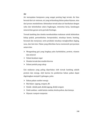 248
Air
Air merupakan komponen yang sangat penting bagi ternak. Air bias
berasal dari air nminum, air yang terkandung dalam pakan hijauan, atau
dari proses metabolisme. Kebutuhan ternak akan air baerkaitan dengan
suhu dan kelembaban udara lingkungan, intensitas kerja, kandungan
mineral dan garam serta periode fisiologis.
Ternak kambing dan domba membutuhkan makanan untuk kebutuhan
hidup pokok, pertumbuhan, bereproduksi, misalnya kawin, bunting,
beranak dan menyusui, serta produksi misalnya menghasilkan daging,
susu, dan lain-lain. Pakan yang diberikan harus memenuhi persyaratan
antara lain:
 Mengandung gizi yang lengkap yaitu karbohidrat, protein, vitamin
dan mineral
 Dalam keadaan segar
 Disukai ternak dan mudah dicerna
 Dalam jumlah yang cukup
Gizi makanan yang paling diperlukan oleh ternak kambing adalah
protein dan energy, oleh karena itu pemberian bahan pakan dapat
digolongkan menjadi 2 golongan, yaitu:
 Bahan pakan sumber energi :
 Biji-bijian : jagung, sorgum, dll.
 Dedak : dedak padi, dedak jagung, dedak sorgum
 Umbi-umbian : umbi ketela rambat, ketela pohon, dan lainnya
 Hijauan: rumput-rumputan
 