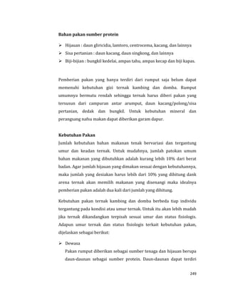 249
Bahan pakan sumber protein
 Hijauan : daun gliricidia, lamtoro, centrocema, kacang, dan lainnya
 Sisa pertanian : daun kacang, daun singkong, dan lainnya
 Biji-bijian : bungkil kedelai, ampas tahu, ampas kecap dan biji kapas.
Pemberian pakan yang hanya terdiri dari rumput saja belum dapat
memenuhi kebutuhan gizi ternak kambing dan domba. Rumput
umumnya bermutu rendah sehingga ternak harus diberi pakan yang
tersusun dari campuran antar arumput, daun kacang/polong/sisa
pertanian, dedak dan bungkil. Untuk kebutuhan mineral dan
perangsang nafsu makan dapat diberikan garam dapur.
Kebutuhan Pakan
Jumlah kebutuhan bahan makanan tenak bervariasi dan tergantung
umur dan keadan ternak. Untuk mudahnya, jumlah patokan umum
bahan makanan yang dibutuhkan adalah kurang lebih 10% dari berat
badan. Agar jumlah hijauan yang dimakan sesuai dengan kebutuhannya,
maka jumlah yang desiakan harus lebih dari 10% yang dihitung dank
arena ternak akan memilih makanan yang disenangi maka idealnya
pemberian pakan adalah dua kali dari jumlah yang dihitung.
Kebutuhan pakan ternak kambing dan domba berbeda tiap individu
tergantung pada kondisi atau umur ternak. Untuk itu akan lebih mudah
jika ternak dikandangkan terpisah sesuai umur dan status fisiologis.
Adapun umur ternak dan status fisiologis terkait kebutuhan pakan,
dijelaskan sebagai berikut:
 Dewasa
Pakan rumput diberikan sebagai sumber tenaga dan hijauan berupa
daun-daunan sebagai sumber protein. Daun-daunan dapat terdiri
 