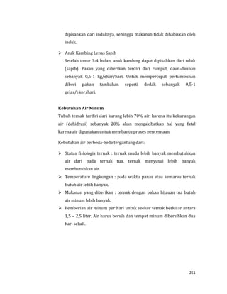 251
dipisahkan dari induknya, sehingga makanan tidak dihabiskan oleh
induk.
 Anak Kambing Lepas Sapih
Setelah umur 3-4 bulan, anak kambing dapat dipisahkan dari nduk
(sapih). Pakan yang diberikan terdiri dari rumput, daun-daunan
sebanyak 0,5-1 kg/ekor/hari. Untuk mempercepat pertumbuhan
diberi pakan tambahan seperti dedak sebanyak 0,5-1
gelas/ekor/hari.
Kebutuhan Air Minum
Tubuh ternak terdiri dari kurang lebih 70% air, karena itu kekurangan
air (dehidrasi) sebanyak 20% akan mengakibatkan hal yang fatal
karena air digunakan untuk membantu proses pencernaan.
Kebutuhan air berbeda-beda tergantung dari:
 Status fisiologis ternak : ternak muda lebih banyak membutuhkan
air dari pada ternak tua, ternak menyusui lebih banyak
membutuhkan air.
 Temperature lingkungan : pada waktu panas atau kemarau ternak
butuh air lebih banyak.
 Makanan yang diberikan : ternak dengan pakan hijauan tua butuh
air minum lebih banyak.
 Pemberian air minum per hari untuk seekor ternak berkisar antara
1,5 – 2,5 liter. Air harus bersih dan tempat minum dibersihkan dua
hari sekali.
 