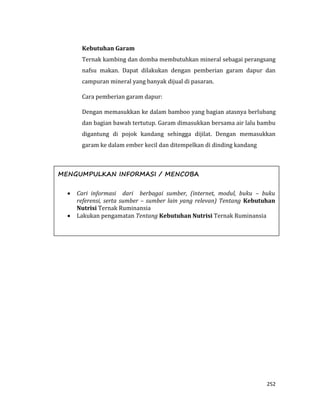 252
Kebutuhan Garam
Ternak kambing dan domba membutuhkan mineral sebagai perangsang
nafsu makan. Dapat dilakukan dengan pemberian garam dapur dan
campuran mineral yang banyak dijual di pasaran.
Cara pemberian garam dapur:
Dengan memasukkan ke dalam bamboo yang bagian atasnya berlubang
dan bagian bawah tertutup. Garam dimasukkan bersama air lalu bambu
digantung di pojok kandang sehingga dijilat. Dengan memasukkan
garam ke dalam ember kecil dan ditempelkan di dinding kandang
MENGUMPULKAN INFORMASI / MENCOBA
 Cari informasi dari berbagai sumber, (internet, modul, buku – buku
referensi, serta sumber – sumber lain yang relevan) Tentang Kebutuhan
Nutrisi Ternak Ruminansia
 Lakukan pengamatan Tentang Kebutuhan Nutrisi Ternak Ruminansia
 