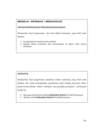 255
MENGOLAH INFORMASI / MENGASOSIASI
MENGINFORMASIKAN/MENGKOMUNIKASIKAN
Berdasarkan hasil pengamatan, dan hasil diskusi kelompok yang telah anda
lakukan:
 buatlah laporan tertulis secara individu
 buatlah bahan presentasi dan presentasikan di depan kelas secara
kelompok.
MENANYA
Berdasarkan hasil pengamatan (membaca lembar informasi) yang telah anda
lakukan, dan untuk meningkatkan pemahaman anda tentang jenis-jenis bahan
pakan ternak lakukan diskusi kelompok dan jawablah pertanyaan – pertanyaan
berikut ini:
 Apa yang anda ketahui tentang Kebutuhan Nutrisi Ternak Ruminansia
 Berikan contoh Kebutuhan Nutrisi Ternak Ruminansia
 