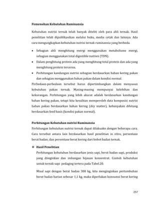 257
Pemenuhan Kebutuhan Ruminansia
Kebutuhan nutrisi ternak telah banyak diteliti oleh para ahli ternak. Hasil
penelitian telah dipublikasikan melalui buku, media cetak dan lainnya. Ada
cara mengungkapkan kebutuhan nutrisi ternak ruminansia yang berbeda.
 Sebagian ahli menghitung energi menggunakan metabolisme energi,
sebagian menggunakan total digestible nutrien (TDN).
 Dalam penghitung protein ada yang menghitung total protein dan ada yang
menghitung protein tercerna.
 Perhitungan kandungan nutrisi sebagian berdasarkan bahan kering pakan
dan sebagian menggunakan bahan pakan dalam kondisi normal.
Perbedaan-perbedaan tersebut harus dipertimbangkan dalam menyusun
kebutuhan pakan ternak. Masing-masing mempunyai kelebihan dan
kekurangan. Perhitungan yang lebih akurat adalah berdasarkan kandungan
bahan kering pakan, tetapi kita kesulitan memperoleh data komposisi nutrisi
bahan pakan berdasarkan bahan kering (dry matter), kebanyakan dihitung
berdasarkan feed basis (kondisi pakan normal).
Perhitungan Kebutuhan nutrisi Ruminansia
Perhitungan kebutuhan nutrisi ternak dapat dilakuakn dengan beberapa cara.
Cara tersebut antara lain berdasarkan hasil penelitian in vitro, persentase
berat badan, dan persentase berat kering dari bobot badan ternak.
 Hasil Penelitian
Perhitungan kebutuhan berdasarkan jenis sapi, berat badan sapi, produksi
yang diinginkan dan imbangan hijauan konsentrat. Contoh kebutuhan
untuk ternak sapi pedaging tertera pada Tabel.20.
Misal sapi dengan berat badan 300 kg, kita menginginkan pertumbuhan
berat badan harian sebesar 1,1 kg, maka diperlukan konsumsi berat kering
 