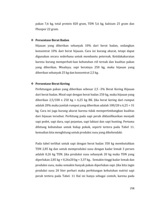 258
pakan 7,6 kg, total protein 820 gram, TDN 5,6 kg, kalsium 25 gram dan
Phospor 22 gram.
 Persentase Berat Badan
Hijauan yang diberikan sebanyak 10% dari berat badan, sedangkan
konsentrat 10% dari berat hijauan. Cara ini kurang akurat, tetapi dapat
digunakan secara sederhana untuk membantu peternak. Ketidakakuratan
karena kurang memperhati-kan kebutuhan riil ternak dan kualitas pakan
yang diberikan. Misalnya; sapi beratnya 250 kg, maka hijauan yang
diberikan sebanyak 25 kg dan konsentrat 2,5 kg.
 Persentase Berat Kering
Perhitungan pakan yang diberikan sebesar 2,5 -3% Berat Kering Hijauan
dari berat badan. Misal sapi dengan berat badan 250 kg, maka hijauan yang
diberikan 2,5/100 x 250 kg = 6,25 kg BK. Jika berat kering dari rumput
adalah 20% maka jumlah rumput yang diberikan adalah 100/20 x 6,25 = 31
kg. Cara ini juga kurang akurat karena tidak mempertimbangkan kualitas
dari hijauan tersebut. Perhitung pada sapi perah diklasifikasikan menjadi
sapi pedet, sapi dara, sapi pejantan, sapi laktasi dan sapi bunting. Pertama
dihitung kebutuhan untuk hidup pokok, seperti tertera pada Tabel 11.
kemudian kita menghitung untuk produksi susu yang dikehendaki.
Pada tabel terlihat untuk sapi dengan berat badan 350 kg membutuhkan
TDN 2,85 kg dan untuk memproduksi susu dengan kadar lemak 3 persen
adalah 0,26 kg TDN. Jika produksi susu sebanyak 20 kg maka TDN yang
diperlukan 2,85 kg + 0,26x20 kg = 3,37 kg.. Semakin tinggi kadar lemak dan
produksi susu, maka semakin banyak pakan diperlukan sapi. Jika kita ingin
produksi susu 20 liter perhari maka perhitungan kebutuhan nutrisi sapi
perah tertera pada Tabel. 11 Hal ini hanya sebagai contoh, karena pada
 