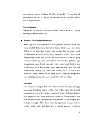 16
mengandung protein berkisar 60-62%; lemak 16-17% dan banyak
mengandung zat besi Fe, Mg dan Cu serta vitamin B1, riboflavin, niacin
dan asam panthotenat.
Tepung Kerang
Tepung kerang digunakan sebagai sumber kalsium, kadar Ca, tepung
kerang cukup besar yaitu 38%
 Susu dan limbah pengolahan susu
Anak sapi baru lahir memerlukan susu pertama produksi induk sapi
yang disebut Collestrum, berwarna krem, kental dan bau amis.
Collestrum ini diberikan selama satu minggu dan berfungsi untuk
pembentukan antibody untuk daya immunitas tubuh. Susu induk
mengandung casein dan zat-zat lain yang dibutuh kan ternak yang
sedang berkembang yaitu laktalbumin, mineral dan globulin. Juga
mengandung asam lemak essensial yaitu asam oleat, linoleat dan
arachodonat serta karbohidrat susu yaitu lactosa. Susu banayak
mengandung vitamin yang larut dalam lemak yaitu A,D,E dan K. dan
mineral Ca dan P serta Fe, Mn, Cu dan I. Produk sampingan pengolahan
susu (Milk by product) yaitu susu skim, butter milk dan whey.
Susu Skim
Susu skim adalah bagian dari susu setelah diambil lemaknya, sehingga
kandungan lemaknya hanya berkisar 0.1 -0.2%. Susu skim banyak
mengandung vitamin B terutama vitamin B12 dan riboflavin. Kualitas
susu tergantung dari umur ternak dan tipe ternak. Komposisi gizi susu
skim dalam keadaan kering mengandung protein 34-35% dengan nilai
biologis mencapai 94%. Susu skim dipergunakan sebagai sumber
protein untuk anak sapi baru lah ir setelah periode pemberian
 