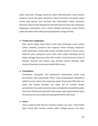 261
pakan yang baik. Sehingga pemberian pakan dikombinasikan antara hijauan
makanan ternak dan pakan konsentrat. Pakan konsentrat merupakan pakan
ternak yang disusun dari biji-bijian dan bahan-bahan limbah pertanian.
Konsumsi pakan ternak dipengaruhi oleh beberapa hal antara lain temperatur
lingkungan, palatabilitas, selera, satatus fisiologi, konsentrasi nutrisi, bentuk
pakan dan bobot tubuh. Masing-masing dijelaskan sebagai berikut:
 Temperatur Lingkungan
Pada daerah dingin maka tubuh ternak akan kehilangan panas melalui
radiasi, konduksi, komnevsi dan evaporasi. Untuk menjaga temperatur
tubuh dibutuhkan energi lebih banyak ibanding ternak di daerah panas,
Didaerah panas pelepasan panas tubuh lebih sedikit dibanding daerah
dingin sehingga konsumsi pakan lebih rendah. Contoh konsumsi ternak di
Belanda, Australia dan lainnya yang memiliki daerah subtropis lebih
banyak di banding ternak yang memiliki iklim tropis.
 Palatabilitas
Palatabilitas merupakan sifat performansi bahan-bahan pakan yang
dicerminkan oleh organoleptik. Faktor yang mempengaruhi palatabilitas
adalah rasa, bau, tekstur dan temperatur pakan. Ruminansia lebih suka rasa
manis dan hambar daripada rasa pahit. Hal ini terbukti dengan
penambahan tetes pada konsentrat akan meningkatkan palatabilitas pakan
konsentrat. Ruminansia juga lebih suka rumput segar yang bertekstur halus
dari pada jerami atau rumput kering yang bertekstur lebih kasar.
 Selera
Selera sangat bersifat internal, berkaitan dengan rasa lapar. Pada kondisi
lapar ternak akan mencari sumber pakan sebagai pemuas rasa lapar
 