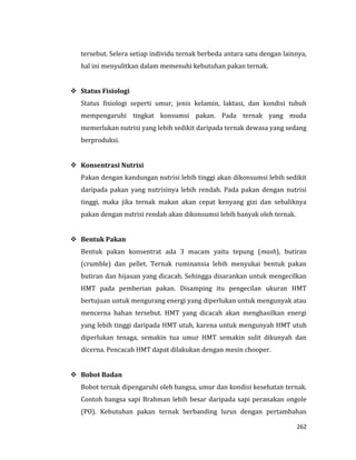 262
tersebut. Selera setiap individu ternak berbeda antara satu dengan lainnya,
hal ini menyulitkan dalam memenuhi kebutuhan pakan ternak.
 Status Fisiologi
Status fisiologi seperti umur, jenis kelamin, laktasi, dan kondisi tubuh
mempengaruhi tingkat konsumsi pakan. Pada ternak yang muda
memerlukan nutrisi yang lebih sedikit daripada ternak dewasa yang sedang
berproduksi.
 Konsentrasi Nutrisi
Pakan dengan kandungan nutrisi lebih tinggi akan dikonsumsi lebih sedikit
daripada pakan yang nutrisinya lebih rendah. Pada pakan dengan nutrisi
tinggi, maka jika ternak makan akan cepat kenyang gizi dan sebaliknya
pakan dengan nutrisi rendah akan dikonsumsi lebih banyak oleh ternak.
 Bentuk Pakan
Bentuk pakan konsentrat ada 3 macam yaitu tepung (mash), butiran
(crumble) dan pellet. Ternak ruminansia lebih menyukai bentuk pakan
butiran dan hijauan yang dicacah. Sehingga disarankan untuk mengecilkan
HMT pada pemberian pakan. Disamping itu pengecilan ukuran HMT
bertujuan untuk mengurang energi yang diperlukan untuk mengunyak atau
mencerna bahan tersebut. HMT yang dicacah akan menghasilkan energi
yang lebih tinggi daripada HMT utuh, karena untuk mengunyah HMT utuh
diperlukan tenaga, semakin tua umur HMT semakin sulit dikunyah dan
dicerna. Pencacah HMT dapat dilakukan dengan mesin chooper.
 Bobot Badan
Bobot ternak dipengaruhi oleh bangsa, umur dan kondisi kesehatan ternak.
Contoh bangsa sapi Brahman lebih besar daripada sapi peranakan ongole
(PO). Kebutuhan pakan ternak berbanding lurus dengan pertambahan
 
