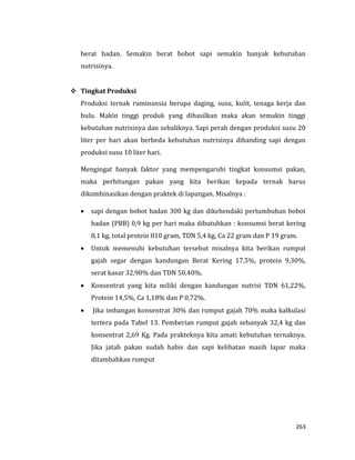 263
berat badan. Semakin berat bobot sapi semakin banyak kebutuhan
nutrisinya.
 Tingkat Produksi
Produksi ternak ruminansia berupa daging, susu, kulit, tenaga kerja dan
bulu. Makin tinggi produk yang dihasilkan maka akan semakin tinggi
kebutuhan nutrisinya dan sebaliknya. Sapi perah dengan produksi susu 20
liter per hari akan berbeda kebutuhan nutrisinya dibanding sapi dengan
produksi susu 10 liter hari.
Mengingat banyak faktor yang mempengaruhi tingkat konsumsi pakan,
maka perhitungan pakan yang kita berikan kepada ternak harus
dikombinasikan dengan praktek di lapangan. Misalnya :
 sapi dengan bobot badan 300 kg dan dikehendaki pertumbuhan bobot
badan (PBB) 0,9 kg per hari maka dibutuhkan : konsumsi berat kering
8,1 kg, total protein 810 gram, TDN 5,4 kg, Ca 22 gram dan P 19 gram.
 Untuk memenuhi kebutuhan tersebut misalnya kita berikan rumput
gajah segar dengan kandungan Berat Kering 17,5%, protein 9,30%,
serat kasar 32,90% dan TDN 50,40%.
 Konsentrat yang kita miliki dengan kandungan nutrisi TDN 61,22%,
Protein 14,5%, Ca 1,18% dan P 0,72%.
 Jika imbangan konsentrat 30% dan rumput gajah 70% maka kalkulasi
tertera pada Tabel 13. Pemberian rumput gajah sebanyak 32,4 kg dan
konsentrat 2,69 Kg. Pada prakteknya kita amati kebutuhan ternaknya.
Jika jatah pakan sudah habis dan sapi kelihatan masih lapar maka
ditambahkan rumput
 