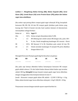 268
Latihan 1 : Menghitung Bahan Kering (BK), Bahan Organik (BO), Serat
Kasar (SK), Lemak Kasar (LK) serta Protein Kasar (PK) pakan dari bahan
segar atau sebaliknya.
Jika seekor sapi potong diberi rumput gajah segar sebanyak 30 kg, berapakah
konsumsi BK, BO, SK, LK dan PK rumput gajah (tuliskan pada kolom yang
kosong dari Tabel di bawah ini) jika hasil analisis kimiawi di laboratorium
menunjukkan sebagai berikut :
Kadar air : 80 % Ingat !!!
Semua zat gizi dinyatakan dalan % BK.
BO dihitung dari selisih antara BK dengan abu, yaitu 100 -
% abu. Untuk menghitung kandungan SK ransum = Berat
BK Ransum X % SK. Demikian pula untuk LK dan PK.
Untuk merubah kandungan N menjadi PK perlu dikalikan
dengan faktor 6.25.
Abu : 10 %
N : 1.5
%
SK : 28 %
LK : 2.5
%
Hitunglah Konsumsi Rumput gajah (kg) berdasarkan zat gizinya
BK BO SK LK PK
………….. ………….. ………….. ………….. …………..
Jika pada sapi lainnya diketahui bahwa kemampuan konsumsi BK rumput
gajah adalah sebesar 2 % dari bobot badan dimana bobot badan sapi tersebut
adalah 300 kg, hitunglah berapa banyak rumput gajah segar harus diberikan
dengan menggunakan data kompisis kimiawi di atas !!!.
Jawab : Konsumsi rumput gajah dalam BK adalah = 2/100 X 300 kg = 6 kg,
Maka, dalam bentuk segar harus diberikan sebanyak = 6 kg X 100/20 = 30 kg
Penyusunan ransum dengan metode square seperti berikut ini :
 