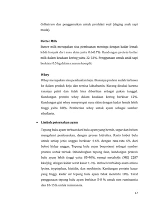 17
Collestrum dan penggemukan untuk produksi veal (daging anak sapi
muda).
Butter Milk
Butter milk merupakan sisa pembuatan mentega dengan kadar lemak
lebih banyak dari susu skim yaitu 0.6-0.7%. Kandungan protein butter
milk dalam keadaan kering yaitu 32-33%. Penggunaan untuk anak sapi
berkisar 0.5 kg dalam ransum komplit.
Whey
Whey merupakan sisa pembuatan keju. Biasanya protein sudah terbawa
ke dalam produk keju dan tersisa laktabumin. Kurang disukai karena
rasanya pahit dan tidak bisa diberikan sebagai pakan tunggal.
Kandungan protein whey dalam keadaan kering berkisar 12%.
Kandungan gizi whey menyerupai susu skim dengan kadar lemak lebih
tinggi yaitu 0.8%. Pemberian whey untuk ayam sebagai sumber
riboflavin.
 Limbah peternakan ayam
Tepung bulu ayam terbuat dari bulu ayam yang bersih, segar dan belum
mengalami pembusukan, dengan proses hidrolisa. Rasio bobot bulu
untuk setiap jenis unggas berkisar 4-6% dengan rata-rata 6% dari
bobot hidup unggas. Tepung bulu ayam berpotensi sebagai sumber
protein untuk ternak. Dibandingkan tepung ikan, kandungan protein
bulu ayam lebih tinggi yaitu 85-90%, energi metabolis (ME) 2287
kkal/kg, dengan kadar serat kasar 1-3%. Defisien terhadap asam amino
lysine, tryptophan, histidin, dan methionin. Kandungan protein kasar
yang tinggi, kadar air tepung bulu ayam tidak melebihi 10%. Taraf
penggunaan tepung bulu ayam berkisar 5-8 % untuk non ruminansia
dan 10-15% untuk ruminansia.
 