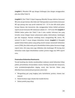 269
Langkah 1. Menaksir BB sapi dengan timbangan atau dengan menggunakan
pita ukur (lihat Tabel 3)
Langkah 2. Dari Tabel 4 dapat langsung diketahui berapa taksiran konsumsi
BK serta zat gizi lainnya. Jika tidak ada Tabel gunakan asumsi bahwa konsumsi
BK sapi potong atau sapi perah maksimal 3.0 – 3.5 % dari BB untuk pakan
berupa hijauan dan konsentrat. Jika menggunakan bahan limbah pertanian
seperti jerami konsumsi BK maksimum adalah 2.5 – 3.0 % dari BB. Langkah 3
Pilihlah bahan pakan dari Tabel 5 dan 6 atau sumber informasi lain yang
tersedia sesuai dengan tujuan penyusunan pakan, ketersediaan, kandungan
gizi dan harganya. Ransum seimbang harus mengandung BK, enersi, PK,
mineral Ca dan P sesuai dengan kebutuhan ternak. Langkah 4. Hitunglah
apakah bahan-bahan pakan yang paling murah mampu memenuhi kebutuhan
enersi (TDN). Jika tidak maka perlu ditambahkan bahan pakan berenersi tinggi
seperti tetes. Hal yang sama juga dilakukan jika kandungan PK kurang dari
kebutuhan maka dapat ditambahkan sumber protein tinggi atau NPN seperti
urea.
Pemenuhan Kebutuhan Ruminansia
Ternak kambing dan domba membutuhkan makanan untuk kebutuhan hidup
pokok, pertumbuhan, bereproduksi ( kawin, bunting, beranak dan menyusui),
serta produksi(menghasilkan daging, susu), dan lain-lain. Pakan yang
diberikan harus memenuhi persyaratan antara lain:
 Mengandung gizi yang lengkap yaitu karbohidrat, protein, vitamin dan
mineral
 Dalam keadaan segar, disukai dan mudah dicerna
 Dalam jumlah yang cukup
 