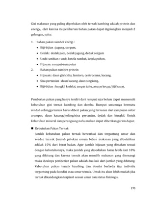 270
Gizi makanan yang paling diperlukan oleh ternak kambing adalah protein dan
energy, oleh karena itu pemberian bahan pakan dapat digolongkan menjadi 2
golongan, yaitu:
1. Bahan pakan sumber energi :
 Biji-bijian : jagung, sorgum,
 Dedak : dedak padi, dedak jagung, dedak sorgum
 Umbi-umbian : umbi ketela rambat, ketela pohon.
 Hijauan: rumput-rumputan
2. Bahan pakan sumber protein
 Hijauan : daun gliricidia, lamtoro, centrocema, kacang.
 Sisa pertanian : daun kacang, daun singkong,
 Biji-bijian : bungkil kedelai, ampas tahu, ampas kecap, biji kapas.
Pemberian pakan yang hanya terdiri dari rumput saja belum dapat memenuhi
kebutuhan gizi ternak kambing dan domba. Rumput umumnya bermutu
rendah sehingga ternak harus diberi pakan yang tersusun dari campuran antar
arumput, daun kacang/polong/sisa pertanian, dedak dan bungkil. Untuk
kebutuhan mineral dan perangsang nafsu makan dapat diberikan garam dapur.
 Kebutuhan Pakan Ternak
Jumlah kebutuhan pakan ternak bervariasi dan tergantung umur dan
keadan ternak. Jumlah patokan umum bahan makanan yang dibutuhkan
adalah 10% dari berat badan. Agar jumlah hijauan yang dimakan sesuai
dengan kebutuhannya, maka jumlah yang desediakan harus lebih dari 10%
yang dihitung dan karena ternak akan memilih makanan yang disenangi
maka idealnya pemberian pakan adalah dua kali dari jumlah yang dihitung.
Kebutuhan pakan ternak kambing dan domba berbeda tiap individu
tergantung pada kondisi atau umur ternak. Untuk itu akan lebih mudah jika
ternak dikandangkan terpisah sesuai umur dan status fisiologis.
 