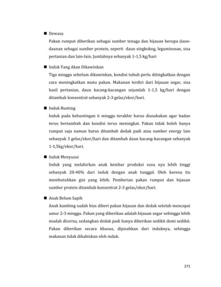 271
 Dewasa
Pakan rumput diberikan sebagai sumber tenaga dan hijauan berupa daun-
daunan sebagai sumber protein, seperti daun singkokng, leguminosae, sisa
pertanian dan lain-lain. Jumlahnya sebanyak 1-1,5 kg/hari
 Induk Yang Akan Dikawinkan
Tiga minggu sebelum dikawinkan, kondisi tubuh perlu ditingkatkan dengan
cara meningkatkan mutu pakan. Makanan terdiri dari hijauan segar, sisa
hasil pertanian, daun kacang-kacangan sejumlah 1-1,5 kg/hari dengan
ditambah konsentrat sebanyak 2-3 gelas/ekor/hari.
 Induk Bunting
Induk pada kebuntingan 6 minggu terakhir harus diusahakan agar badan
terus bertambah dan kondisi terus meningkat. Pakan tidak boleh hanya
rumput saja namun harus ditambah dedak padi atau sumber energy lain
sebanyak 3 gelas/ekor/hari dan ditambah daun kacang-kacangan sebanyak
1-1,5kg/ekor/hari.
 Induk Menyusui
Induk yang melahirkan anak kembar produksi susu nya lebih tinggi
sebanyak 20-40% dari induk dengan anak tunggal. Oleh karena itu
membutuhkan gizi yang lebih. Pemberian pakan rumput dan hijauan
sumber protein ditambah konsentrat 2-3 gelas/ekor/hari.
 Anak Belum Sapih
Anak kambing sudah bias diberi pakan hijauan dan dedak setelah mencapai
umur 2-3 minggu. Pakan yang diberikan adalah hijauan segar sehingga lebih
mudah dicerna, sedangkan dedak padi hanya diberikan sedikit demi sedikit.
Pakan diberikan secara khusus, dipisahkan dari induknya, sehingga
makanan tidak dihabiskan oleh induk.
 