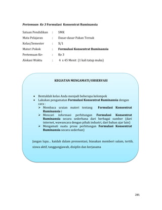 285
Pertemuan Ke 3 Formulasi Konsentrat Ruminansia
Satuan Pendidikan : SMK
Mata Pelajaran : Dasar-dasar Pakan Ternak
Kelas/Semester : X/1
Materi Pokok : Formulasi Konsentrat Ruminansia
Pertemuan Ke- : Ke 3
Alokasi Waktu : 4 x 45 Menit (1 kali tatap muka)
KEGIATAN MENGAMATI/OBSERVASI
 Bentuklah kelas Anda menjadi beberapa kelompok
 Lakukan pengamatan Formulasi Konsentrat Ruminansia dengan
cara :
 Membaca uraian materi tentang Formulasi Konsentrat
Ruminansia i
 Mencari informasi perhitungan Formulasi Konsentrat
Ruminansia secara sederhana dari berbagai sumber (dari
internet, wawancara dengan pihak industri, dari bahan ajar lain)
 Mengamati suatu prose perhitungan Formulasi Konsentrat
Ruminansia secara sederhan)
Jangan lupa… kaidah dalam prensentasi, biasakan memberi salam, tertib,
siswa aktif, tanggungjawab, disiplin dan kerjasama
 