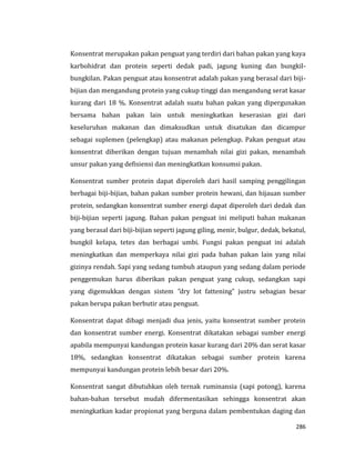 286
Konsentrat merupakan pakan penguat yang terdiri dari bahan pakan yang kaya
karbohidrat dan protein seperti dedak padi, jagung kuning dan bungkil-
bungkilan. Pakan penguat atau konsentrat adalah pakan yang berasal dari biji-
bijian dan mengandung protein yang cukup tinggi dan mengandung serat kasar
kurang dari 18 %. Konsentrat adalah suatu bahan pakan yang dipergunakan
bersama bahan pakan lain untuk meningkatkan keserasian gizi dari
keseluruhan makanan dan dimaksudkan untuk disatukan dan dicampur
sebagai suplemen (pelengkap) atau makanan pelengkap. Pakan penguat atau
konsentrat diberikan dengan tujuan menambah nilai gizi pakan, menambah
unsur pakan yang defisiensi dan meningkatkan konsumsi pakan.
Konsentrat sumber protein dapat diperoleh dari hasil samping penggilingan
berbagai biji-bijian, bahan pakan sumber protein hewani, dan hijauan sumber
protein, sedangkan konsentrat sumber energi dapat diperoleh dari dedak dan
biji-bijian seperti jagung. Bahan pakan penguat ini meliputi bahan makanan
yang berasal dari biji-bijian seperti jagung giling, menir, bulgur, dedak, bekatul,
bungkil kelapa, tetes dan berbagai umbi. Fungsi pakan penguat ini adalah
meningkatkan dan memperkaya nilai gizi pada bahan pakan lain yang nilai
gizinya rendah. Sapi yang sedang tumbuh ataupun yang sedang dalam periode
penggemukan harus diberikan pakan penguat yang cukup, sedangkan sapi
yang digemukkan dengan sistem ”dry lot fattening” justru sebagian besar
pakan berupa pakan berbutir atau penguat.
Konsentrat dapat dibagi menjadi dua jenis, yaitu konsentrat sumber protein
dan konsentrat sumber energi. Konsentrat dikatakan sebagai sumber energi
apabila mempunyai kandungan protein kasar kurang dari 20% dan serat kasar
18%, sedangkan konsentrat dikatakan sebagai sumber protein karena
mempunyai kandungan protein lebih besar dari 20%.
Konsentrat sangat dibutuhkan oleh ternak ruminansia (sapi potong), karena
bahan-bahan tersebut mudah difermentasikan sehingga konsentrat akan
meningkatkan kadar propionat yang berguna dalam pembentukan daging dan
 